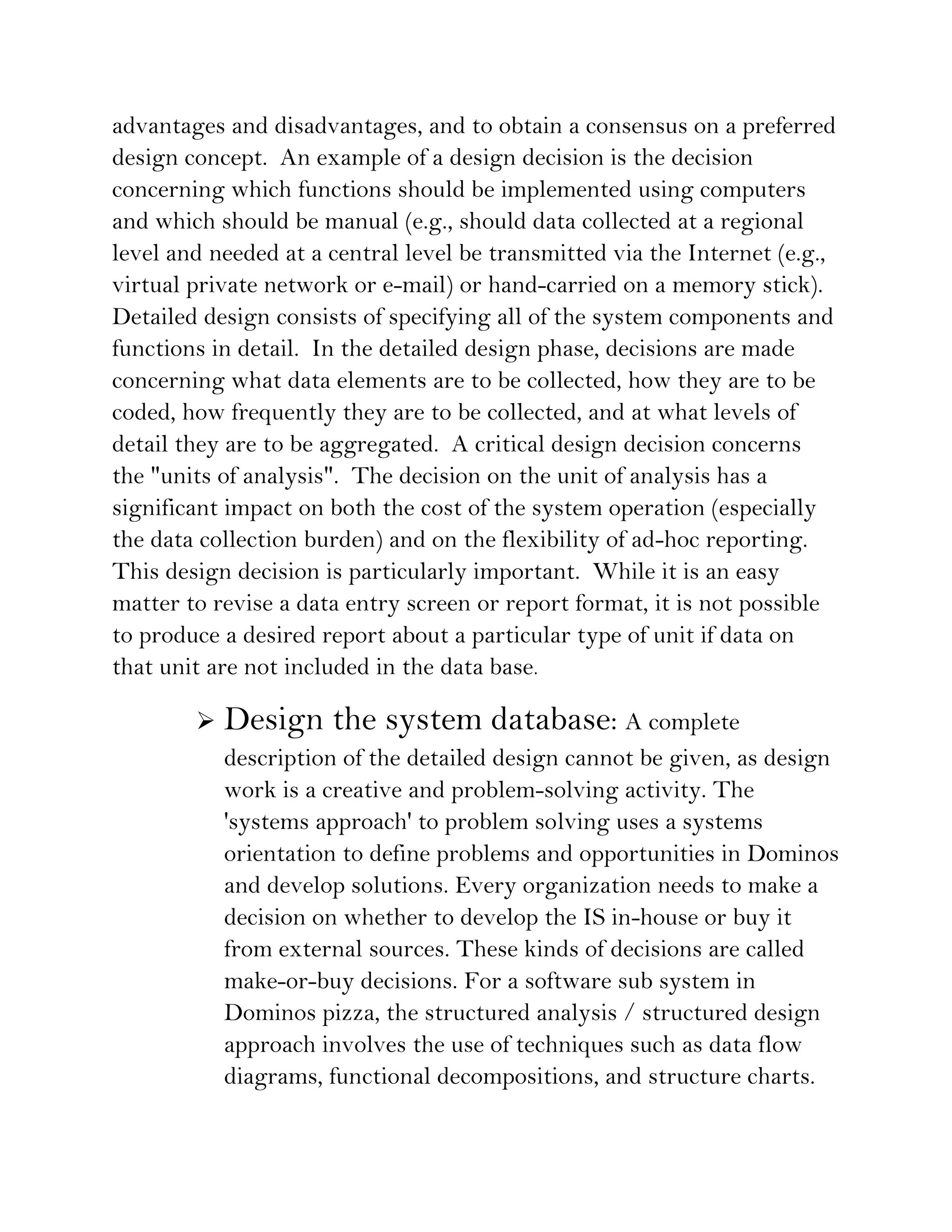 advantages and disadvantages, and to obtain a consensus on a preferred
design concept. An example of a design decision is the decision
concerning which functions should be implemented using computers
and which should be manual (e.g., should data collected at a regional
level and needed at a central level be transmitted via the Internet (e.g.,
virtual private network or e-mail) or hand-carried on a memory stick).
Detailed design consists of specifying all of the system components and
functions in detail. In the detailed design phase, decisions are made
concerning what data elements are to be collected, how they are to be
coded, how frequently they are to be collected, and at what levels of
detail they are to be aggregated. A critical design decision concerns
the "units of analysis". The decision on the unit of analysis has a
significant impact on both the cost of the system operation (especially
the data collection burden) and on the flexibility of ad-hoc reporting.
This design decision is particularly important. While it is an easy
matter to revise a data entry screen or report format, it is not possible
to produce a desired report about a particular type of unit if data on
that unit are not included in the data base.

           Design the system database: A complete
            description of the detailed design cannot be given, as design
            work is a creative and problem-solving activity. The
            'systems approach' to problem solving uses a systems
            orientation to define problems and opportunities in Dominos
            and develop solutions. Every organization needs to make a
            decision on whether to develop the IS in-house or buy it
            from external sources. These kinds of decisions are called
            make-or-buy decisions. For a software sub system in
            Dominos pizza, the structured analysis / structured design
            approach involves the use of techniques such as data flow
            diagrams, functional decompositions, and structure charts.
 