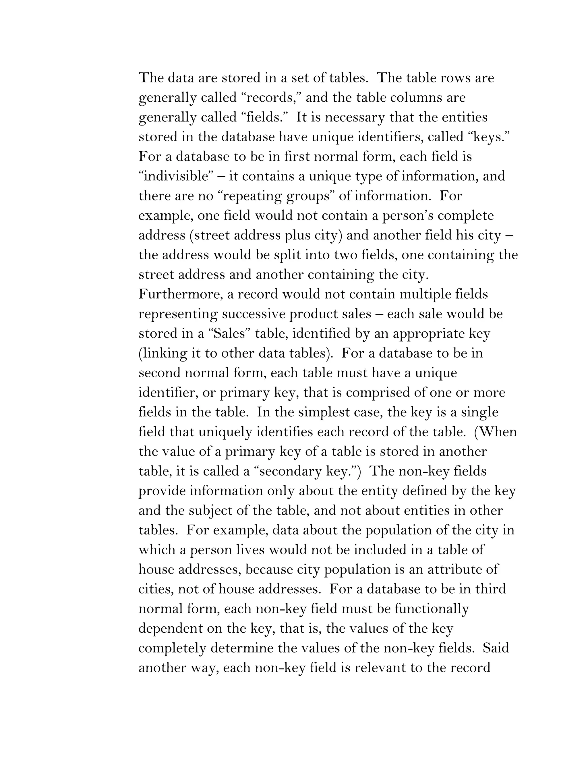 The data are stored in a set of tables. The table rows are
generally called “records,” and the table columns are
generally called “fields.” It is necessary that the entities
stored in the database have unique identifiers, called “keys.”
For a database to be in first normal form, each field is
“indivisible” – it contains a unique type of information, and
there are no “repeating groups” of information. For
example, one field would not contain a person’s complete
address (street address plus city) and another field his city –
the address would be split into two fields, one containing the
street address and another containing the city.
Furthermore, a record would not contain multiple fields
representing successive product sales – each sale would be
stored in a “Sales” table, identified by an appropriate key
(linking it to other data tables). For a database to be in
second normal form, each table must have a unique
identifier, or primary key, that is comprised of one or more
fields in the table. In the simplest case, the key is a single
field that uniquely identifies each record of the table. (When
the value of a primary key of a table is stored in another
table, it is called a “secondary key.”) The non-key fields
provide information only about the entity defined by the key
and the subject of the table, and not about entities in other
tables. For example, data about the population of the city in
which a person lives would not be included in a table of
house addresses, because city population is an attribute of
cities, not of house addresses. For a database to be in third
normal form, each non-key field must be functionally
dependent on the key, that is, the values of the key
completely determine the values of the non-key fields. Said
another way, each non-key field is relevant to the record
 
