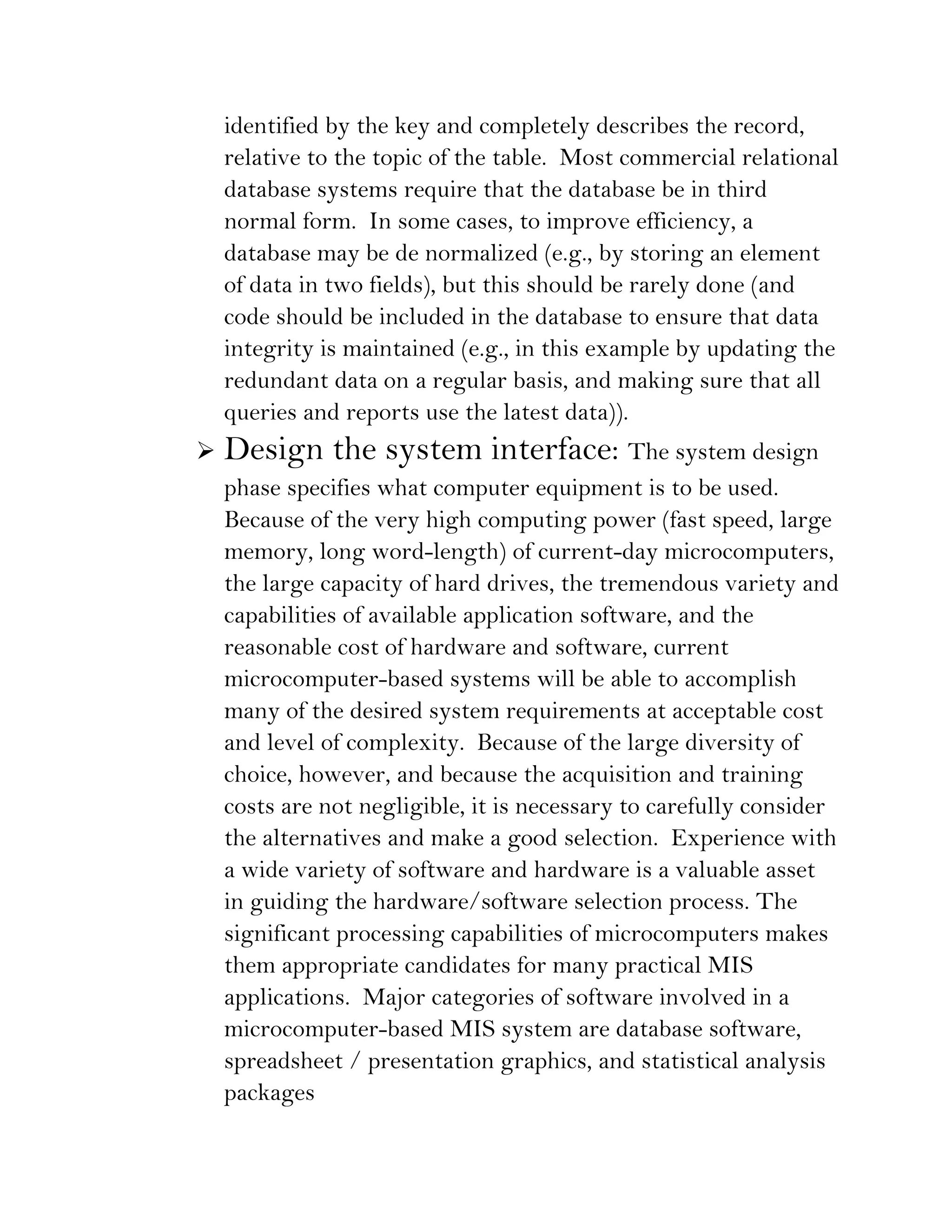 identified by the key and completely describes the record,
    relative to the topic of the table. Most commercial relational
    database systems require that the database be in third
    normal form. In some cases, to improve efficiency, a
    database may be de normalized (e.g., by storing an element
    of data in two fields), but this should be rarely done (and
    code should be included in the database to ensure that data
    integrity is maintained (e.g., in this example by updating the
    redundant data on a regular basis, and making sure that all
    queries and reports use the latest data)).
   Design the system interface: The system design
    phase specifies what computer equipment is to be used.
    Because of the very high computing power (fast speed, large
    memory, long word-length) of current-day microcomputers,
    the large capacity of hard drives, the tremendous variety and
    capabilities of available application software, and the
    reasonable cost of hardware and software, current
    microcomputer-based systems will be able to accomplish
    many of the desired system requirements at acceptable cost
    and level of complexity. Because of the large diversity of
    choice, however, and because the acquisition and training
    costs are not negligible, it is necessary to carefully consider
    the alternatives and make a good selection. Experience with
    a wide variety of software and hardware is a valuable asset
    in guiding the hardware/software selection process. The
    significant processing capabilities of microcomputers makes
    them appropriate candidates for many practical MIS
    applications. Major categories of software involved in a
    microcomputer-based MIS system are database software,
    spreadsheet / presentation graphics, and statistical analysis
    packages
 