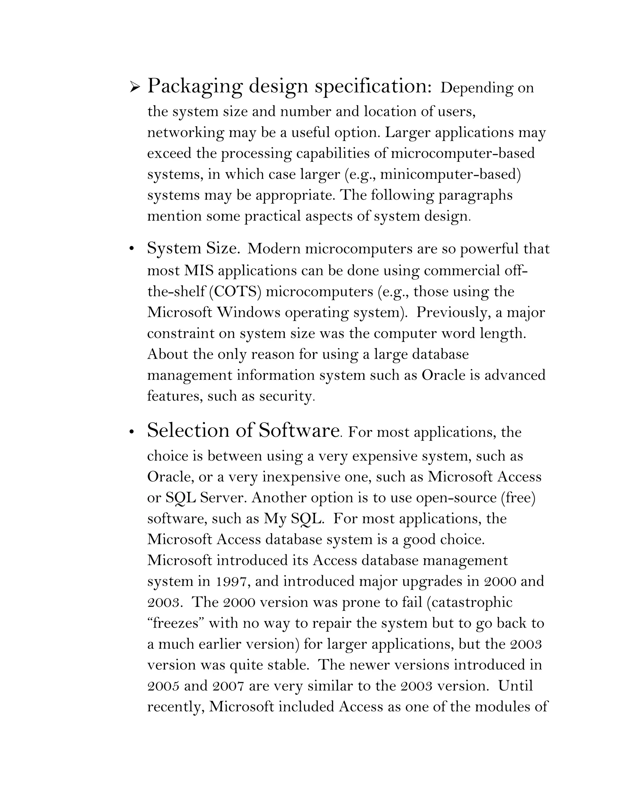    Packaging design specification:              Depending on
    the system size and number and location of users,
    networking may be a useful option. Larger applications may
    exceed the processing capabilities of microcomputer-based
    systems, in which case larger (e.g., minicomputer-based)
    systems may be appropriate. The following paragraphs
    mention some practical aspects of system design.

• System Size. Modern microcomputers are so powerful that
  most MIS applications can be done using commercial off-
  the-shelf (COTS) microcomputers (e.g., those using the
  Microsoft Windows operating system). Previously, a major
  constraint on system size was the computer word length.
  About the only reason for using a large database
  management information system such as Oracle is advanced
  features, such as security.

•   Selection of Software. For most applications, the
    choice is between using a very expensive system, such as
    Oracle, or a very inexpensive one, such as Microsoft Access
    or SQL Server. Another option is to use open-source (free)
    software, such as My SQL. For most applications, the
    Microsoft Access database system is a good choice.
    Microsoft introduced its Access database management
    system in 1997, and introduced major upgrades in 2000 and
    2003. The 2000 version was prone to fail (catastrophic
    “freezes” with no way to repair the system but to go back to
    a much earlier version) for larger applications, but the 2003
    version was quite stable. The newer versions introduced in
    2005 and 2007 are very similar to the 2003 version. Until
    recently, Microsoft included Access as one of the modules of
 