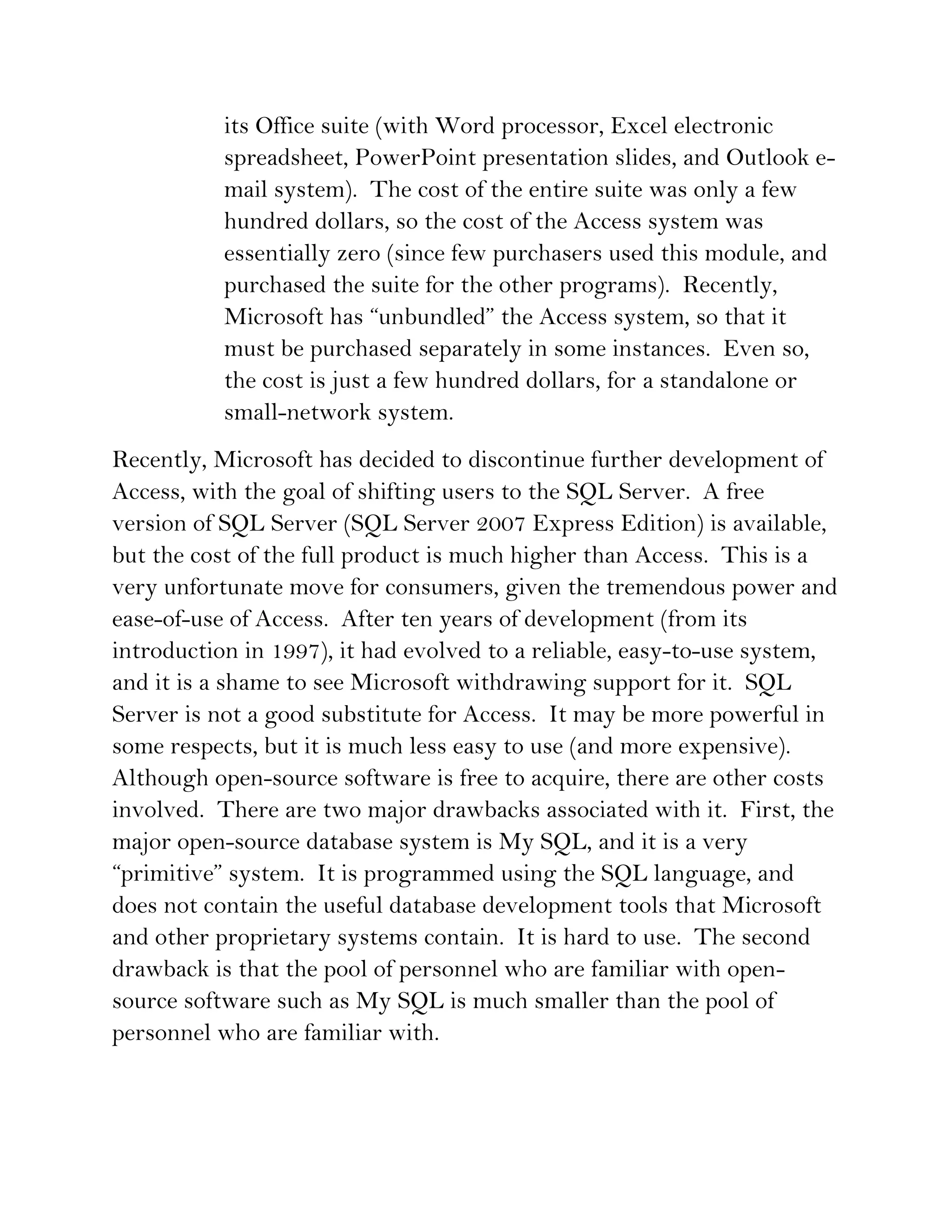 its Office suite (with Word processor, Excel electronic
           spreadsheet, PowerPoint presentation slides, and Outlook e-
           mail system). The cost of the entire suite was only a few
           hundred dollars, so the cost of the Access system was
           essentially zero (since few purchasers used this module, and
           purchased the suite for the other programs). Recently,
           Microsoft has “unbundled” the Access system, so that it
           must be purchased separately in some instances. Even so,
           the cost is just a few hundred dollars, for a standalone or
           small-network system.
Recently, Microsoft has decided to discontinue further development of
Access, with the goal of shifting users to the SQL Server. A free
version of SQL Server (SQL Server 2007 Express Edition) is available,
but the cost of the full product is much higher than Access. This is a
very unfortunate move for consumers, given the tremendous power and
ease-of-use of Access. After ten years of development (from its
introduction in 1997), it had evolved to a reliable, easy-to-use system,
and it is a shame to see Microsoft withdrawing support for it. SQL
Server is not a good substitute for Access. It may be more powerful in
some respects, but it is much less easy to use (and more expensive).
Although open-source software is free to acquire, there are other costs
involved. There are two major drawbacks associated with it. First, the
major open-source database system is My SQL, and it is a very
“primitive” system. It is programmed using the SQL language, and
does not contain the useful database development tools that Microsoft
and other proprietary systems contain. It is hard to use. The second
drawback is that the pool of personnel who are familiar with open-
source software such as My SQL is much smaller than the pool of
personnel who are familiar with.
 