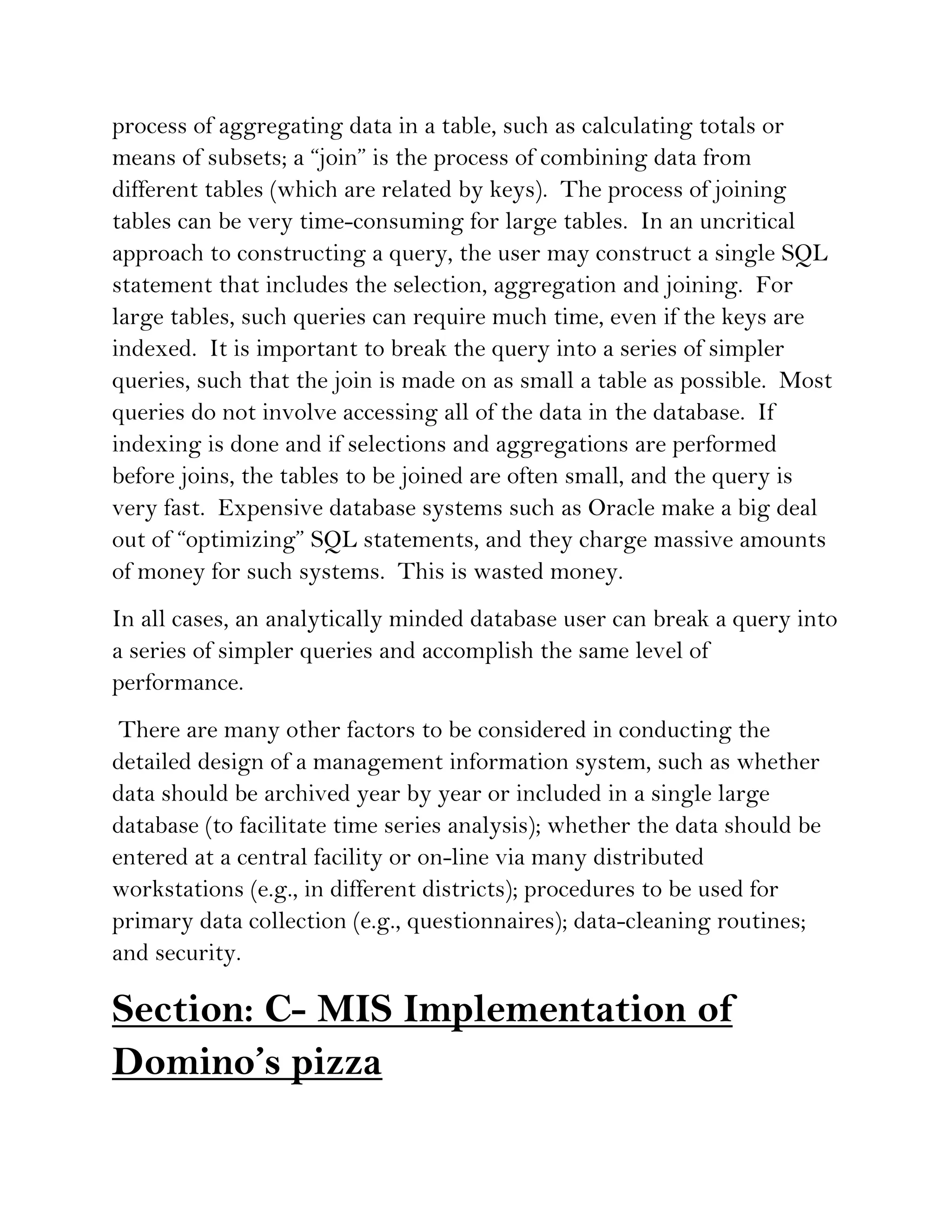 process of aggregating data in a table, such as calculating totals or
means of subsets; a “join” is the process of combining data from
different tables (which are related by keys). The process of joining
tables can be very time-consuming for large tables. In an uncritical
approach to constructing a query, the user may construct a single SQL
statement that includes the selection, aggregation and joining. For
large tables, such queries can require much time, even if the keys are
indexed. It is important to break the query into a series of simpler
queries, such that the join is made on as small a table as possible. Most
queries do not involve accessing all of the data in the database. If
indexing is done and if selections and aggregations are performed
before joins, the tables to be joined are often small, and the query is
very fast. Expensive database systems such as Oracle make a big deal
out of “optimizing” SQL statements, and they charge massive amounts
of money for such systems. This is wasted money.
In all cases, an analytically minded database user can break a query into
a series of simpler queries and accomplish the same level of
performance.
 There are many other factors to be considered in conducting the
detailed design of a management information system, such as whether
data should be archived year by year or included in a single large
database (to facilitate time series analysis); whether the data should be
entered at a central facility or on-line via many distributed
workstations (e.g., in different districts); procedures to be used for
primary data collection (e.g., questionnaires); data-cleaning routines;
and security.

Section: C- MIS Implementation of
Domino’s pizza
 