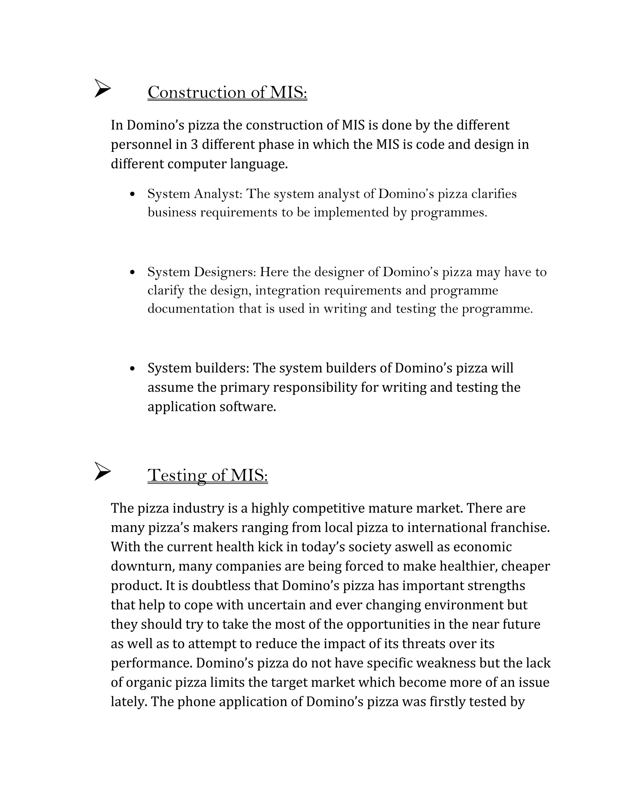       Construction of MIS:
In Domino’s pizza the construction of MIS is done by the different
personnel in 3 different phase in which the MIS is code and design in
different computer language.

    • System Analyst: The system analyst of Domino’s pizza clarifies
      business requirements to be implemented by programmes.



    • System Designers: Here the designer of Domino’s pizza may have to
      clarify the design, integration requirements and programme
      documentation that is used in writing and testing the programme.



    • System builders: The system builders of Domino’s pizza will
      assume the primary responsibility for writing and testing the
      application software.



      Testing of MIS:
The pizza industry is a highly competitive mature market. There are
many pizza’s makers ranging from local pizza to international franchise.
With the current health kick in today’s society aswell as economic
downturn, many companies are being forced to make healthier, cheaper
product. It is doubtless that Domino’s pizza has important strengths
that help to cope with uncertain and ever changing environment but
they should try to take the most of the opportunities in the near future
as well as to attempt to reduce the impact of its threats over its
performance. Domino’s pizza do not have specific weakness but the lack
of organic pizza limits the target market which become more of an issue
lately. The phone application of Domino’s pizza was firstly tested by
 