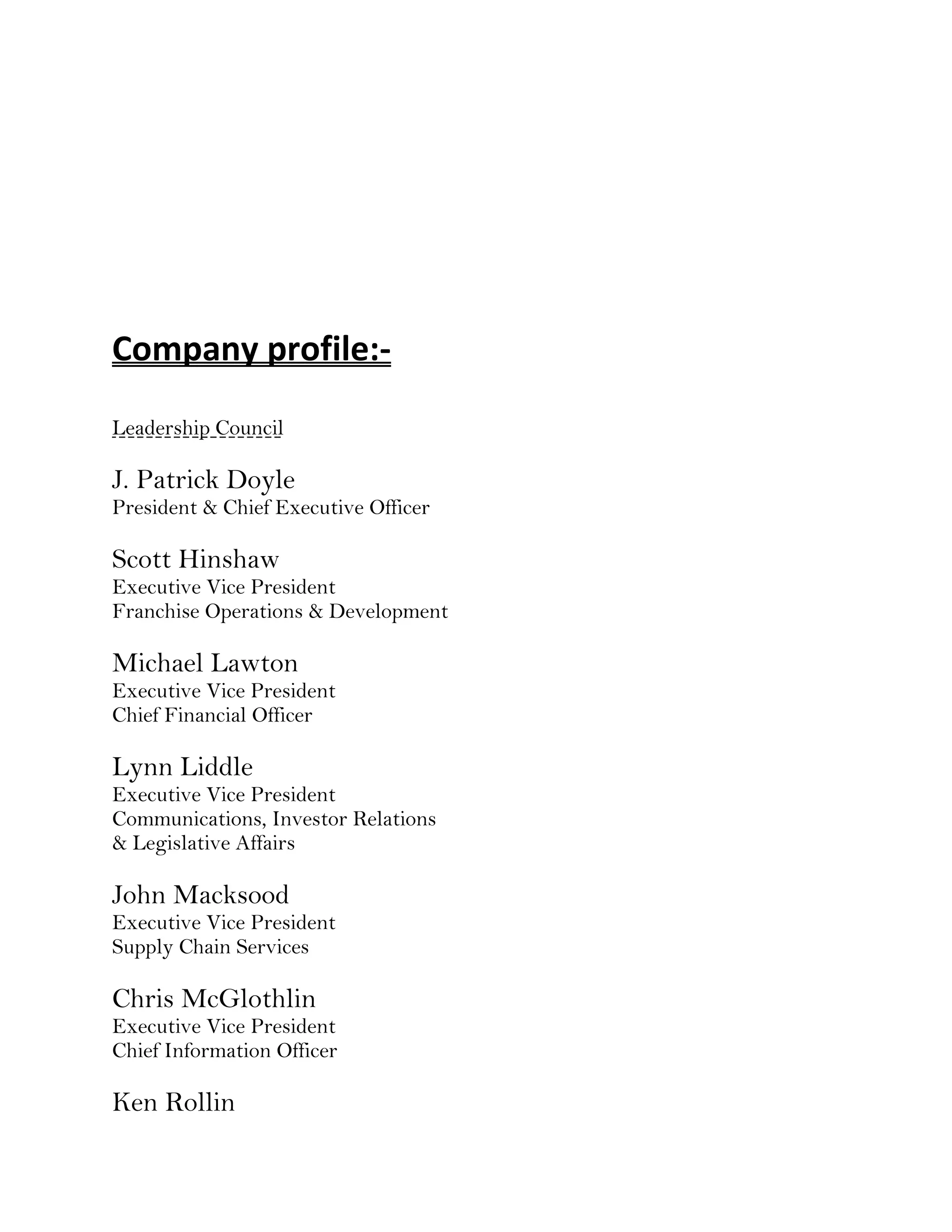 Company profile:-
Leadership Council

J. Patrick Doyle
President & Chief Executive Officer

Scott Hinshaw
Executive Vice President
Franchise Operations & Development

Michael Lawton
Executive Vice President
Chief Financial Officer

Lynn Liddle
Executive Vice President
Communications, Investor Relations
& Legislative Affairs

John Macksood
Executive Vice President
Supply Chain Services

Chris McGlothlin
Executive Vice President
Chief Information Officer

Ken Rollin
 