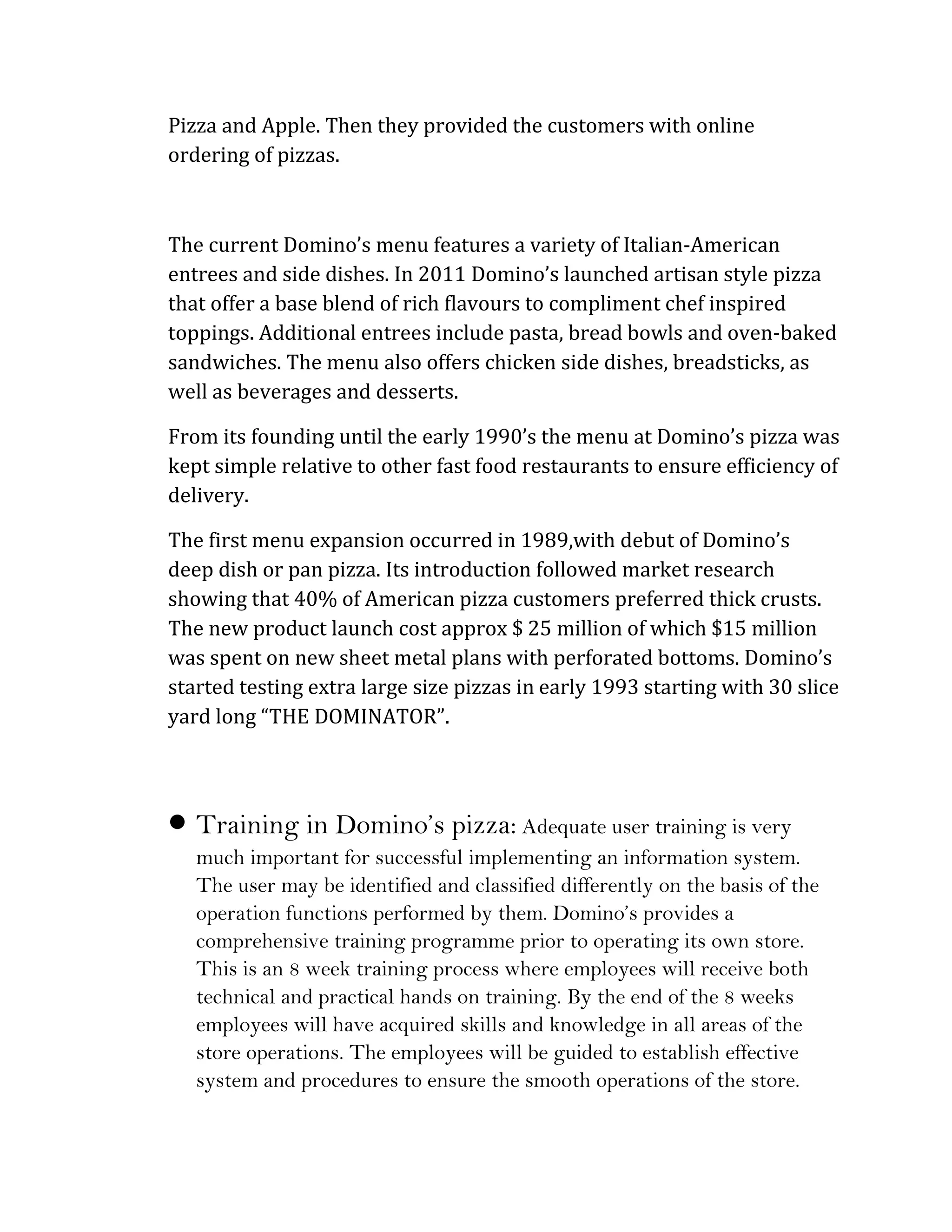 Pizza and Apple. Then they provided the customers with online
ordering of pizzas.



The current Domino’s menu features a variety of Italian-American
entrees and side dishes. In 2011 Domino’s launched artisan style pizza
that offer a base blend of rich flavours to compliment chef inspired
toppings. Additional entrees include pasta, bread bowls and oven-baked
sandwiches. The menu also offers chicken side dishes, breadsticks, as
well as beverages and desserts.

From its founding until the early 1990’s the menu at Domino’s pizza was
kept simple relative to other fast food restaurants to ensure efficiency of
delivery.

The first menu expansion occurred in 1989,with debut of Domino’s
deep dish or pan pizza. Its introduction followed market research
showing that 40% of American pizza customers preferred thick crusts.
The new product launch cost approx $ 25 million of which $15 million
was spent on new sheet metal plans with perforated bottoms. Domino’s
started testing extra large size pizzas in early 1993 starting with 30 slice
yard long “THE DOMINATOR”.




 Training in Domino’s pizza: Adequate user training is very
   much important for successful implementing an information system.
   The user may be identified and classified differently on the basis of the
   operation functions performed by them. Domino’s provides a
   comprehensive training programme prior to operating its own store.
   This is an 8 week training process where employees will receive both
   technical and practical hands on training. By the end of the 8 weeks
   employees will have acquired skills and knowledge in all areas of the
   store operations. The employees will be guided to establish effective
   system and procedures to ensure the smooth operations of the store.
 