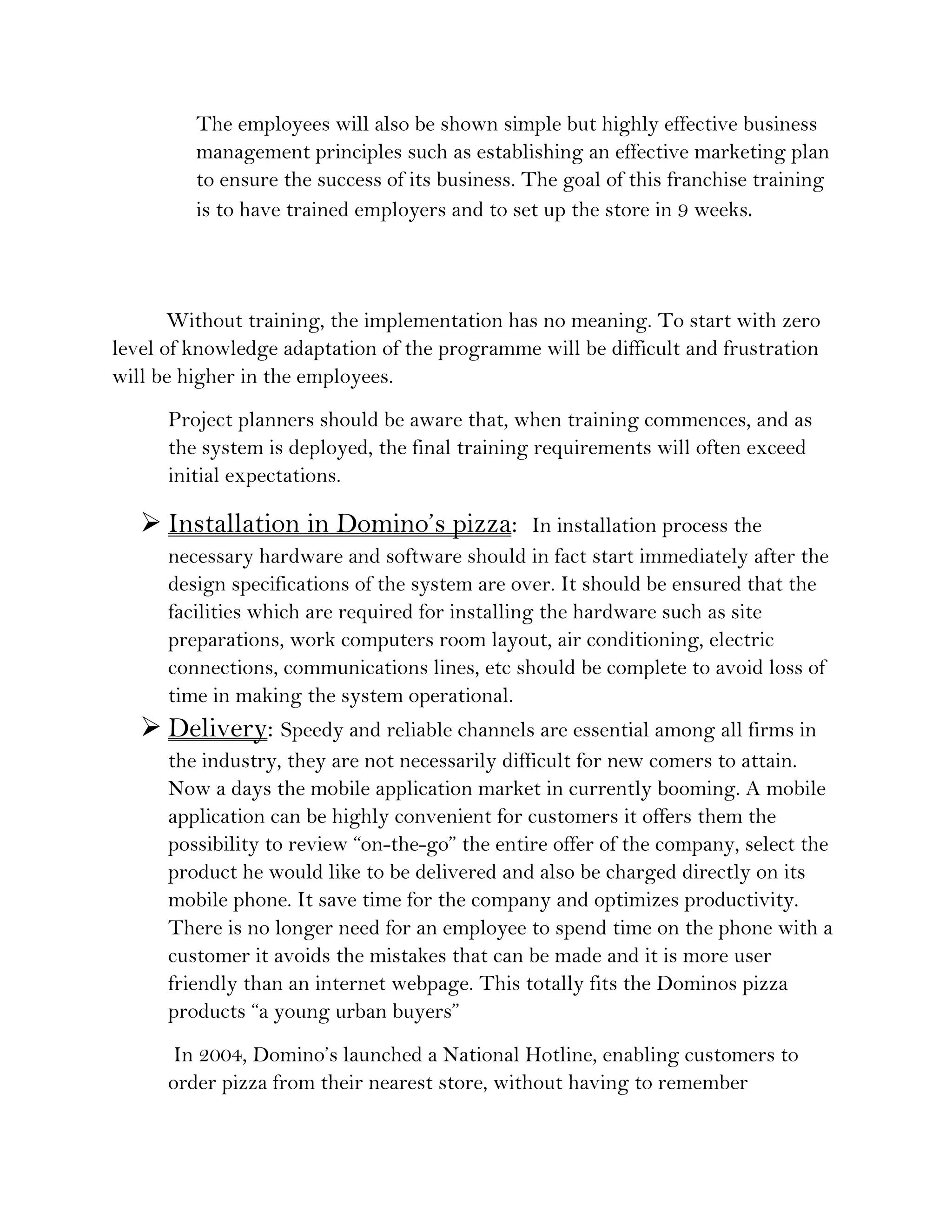 The employees will also be shown simple but highly effective business
         management principles such as establishing an effective marketing plan
         to ensure the success of its business. The goal of this franchise training
         is to have trained employers and to set up the store in 9 weeks. 
      
       Without training, the implementation has no meaning. To start with zero
level of knowledge adaptation of the programme will be difficult and frustration
will be higher in the employees.
      Project planners should be aware that, when training commences, and as
      the system is deployed, the final training requirements will often exceed
      initial expectations.

    Installation in Domino’s pizza:              In installation process the
      necessary hardware and software should in fact start immediately after the
      design specifications of the system are over. It should be ensured that the
      facilities which are required for installing the hardware such as site
      preparations, work computers room layout, air conditioning, electric
      connections, communications lines, etc should be complete to avoid loss of
      time in making the system operational.
    Delivery: Speedy and reliable channels are essential among all firms in
      the industry, they are not necessarily difficult for new comers to attain.
      Now a days the mobile application market in currently booming. A mobile
      application can be highly convenient for customers it offers them the
      possibility to review “on-the-go” the entire offer of the company, select the
      product he would like to be delivered and also be charged directly on its
      mobile phone. It save time for the company and optimizes productivity.
      There is no longer need for an employee to spend time on the phone with a
      customer it avoids the mistakes that can be made and it is more user
      friendly than an internet webpage. This totally fits the Dominos pizza
      products “a young urban buyers”
       In 2004, Domino’s launched a National Hotline, enabling customers to
      order pizza from their nearest store, without having to remember
 