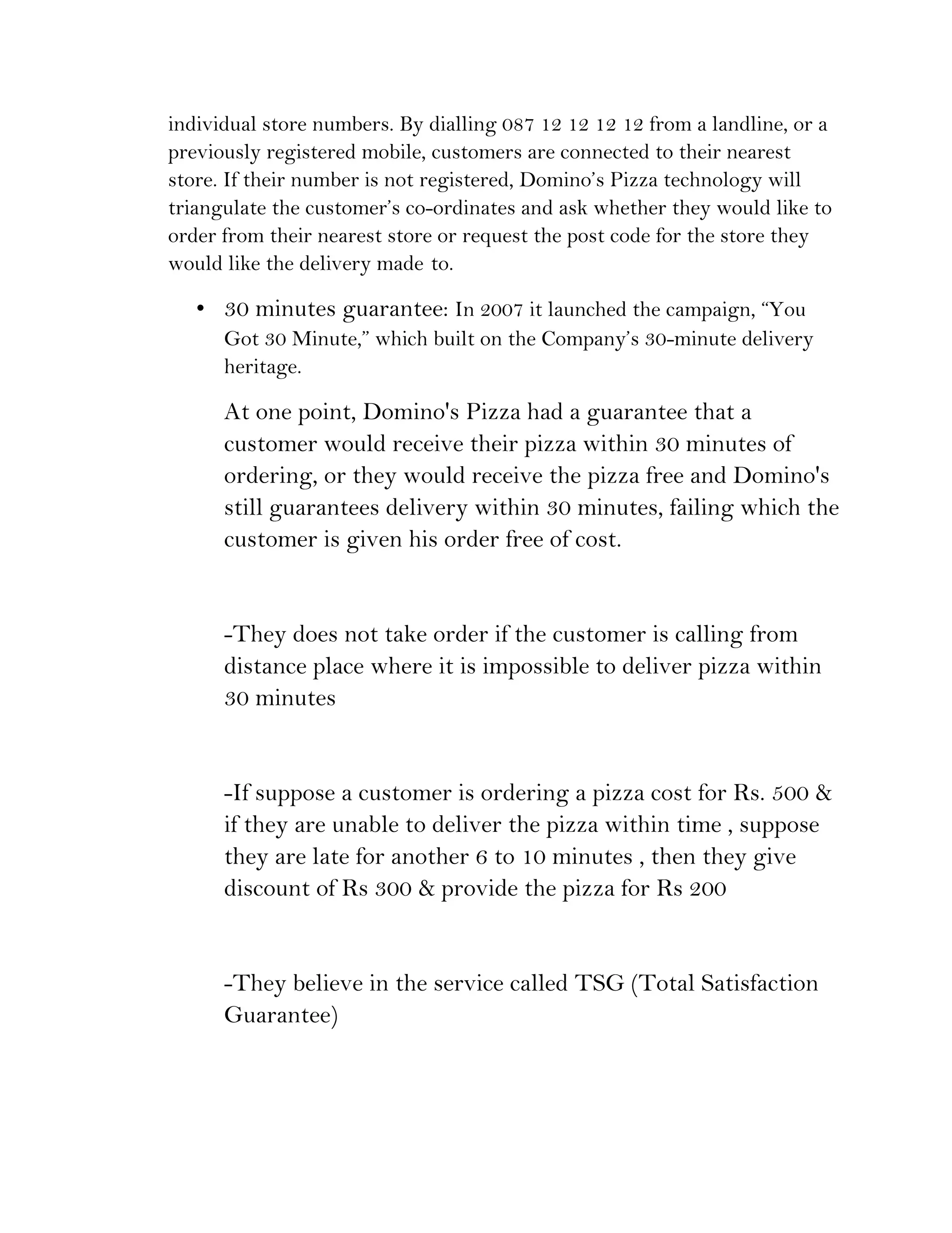 individual store numbers. By dialling 087 12 12 12 12 from a landline, or a
previously registered mobile, customers are connected to their nearest
store. If their number is not registered, Domino’s Pizza technology will
triangulate the customer’s co-ordinates and ask whether they would like to
order from their nearest store or request the post code for the store they
would like the delivery made to.

   • 30 minutes guarantee: In 2007 it launched the campaign, “You
      Got 30 Minute,” which built on the Company’s 30-minute delivery
      heritage.

      At one point, Domino's Pizza had a guarantee that a
      customer would receive their pizza within 30 minutes of
      ordering, or they would receive the pizza free and Domino's
      still guarantees delivery within 30 minutes, failing which the
      customer is given his order free of cost.


      -They does not take order if the customer is calling from
      distance place where it is impossible to deliver pizza within
      30 minutes


      -If suppose a customer is ordering a pizza cost for Rs. 500 &
      if they are unable to deliver the pizza within time , suppose
      they are late for another 6 to 10 minutes , then they give
      discount of Rs 300 & provide the pizza for Rs 200


      -They believe in the service called TSG (Total Satisfaction
      Guarantee)
 