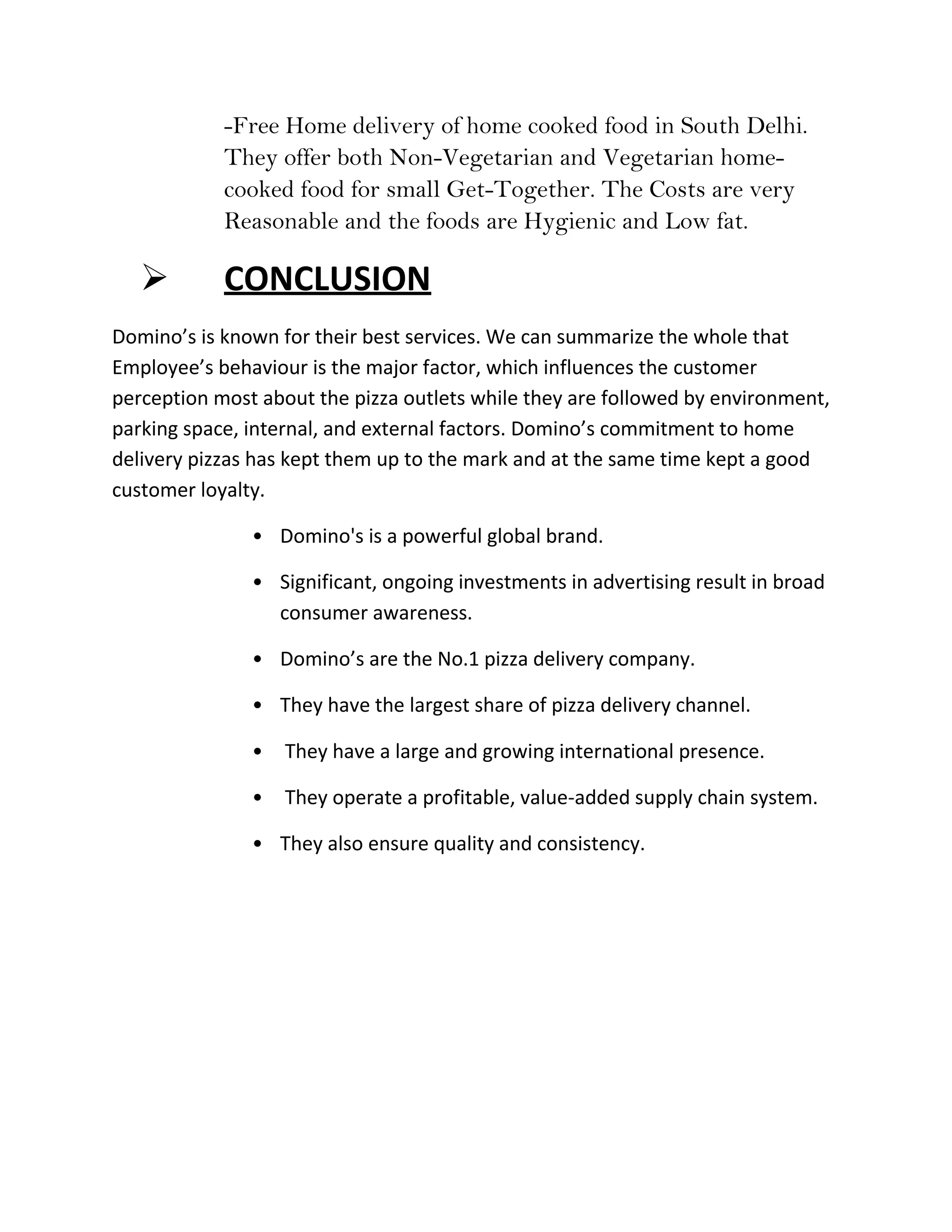-Free Home delivery of home cooked food in South Delhi.
            They offer both Non-Vegetarian and Vegetarian home-
            cooked food for small Get-Together. The Costs are very
            Reasonable and the foods are Hygienic and Low fat.

           CONCLUSION
Domino’s is known for their best services. We can summarize the whole that
Employee’s behaviour is the major factor, which influences the customer
perception most about the pizza outlets while they are followed by environment,
parking space, internal, and external factors. Domino’s commitment to home
delivery pizzas has kept them up to the mark and at the same time kept a good
customer loyalty.

               • Domino's is a powerful global brand.

               • Significant, ongoing investments in advertising result in broad
                 consumer awareness.

               • Domino’s are the No.1 pizza delivery company.

               • They have the largest share of pizza delivery channel.

               •   They have a large and growing international presence.

               •   They operate a profitable, value-added supply chain system.

               • They also ensure quality and consistency.
 