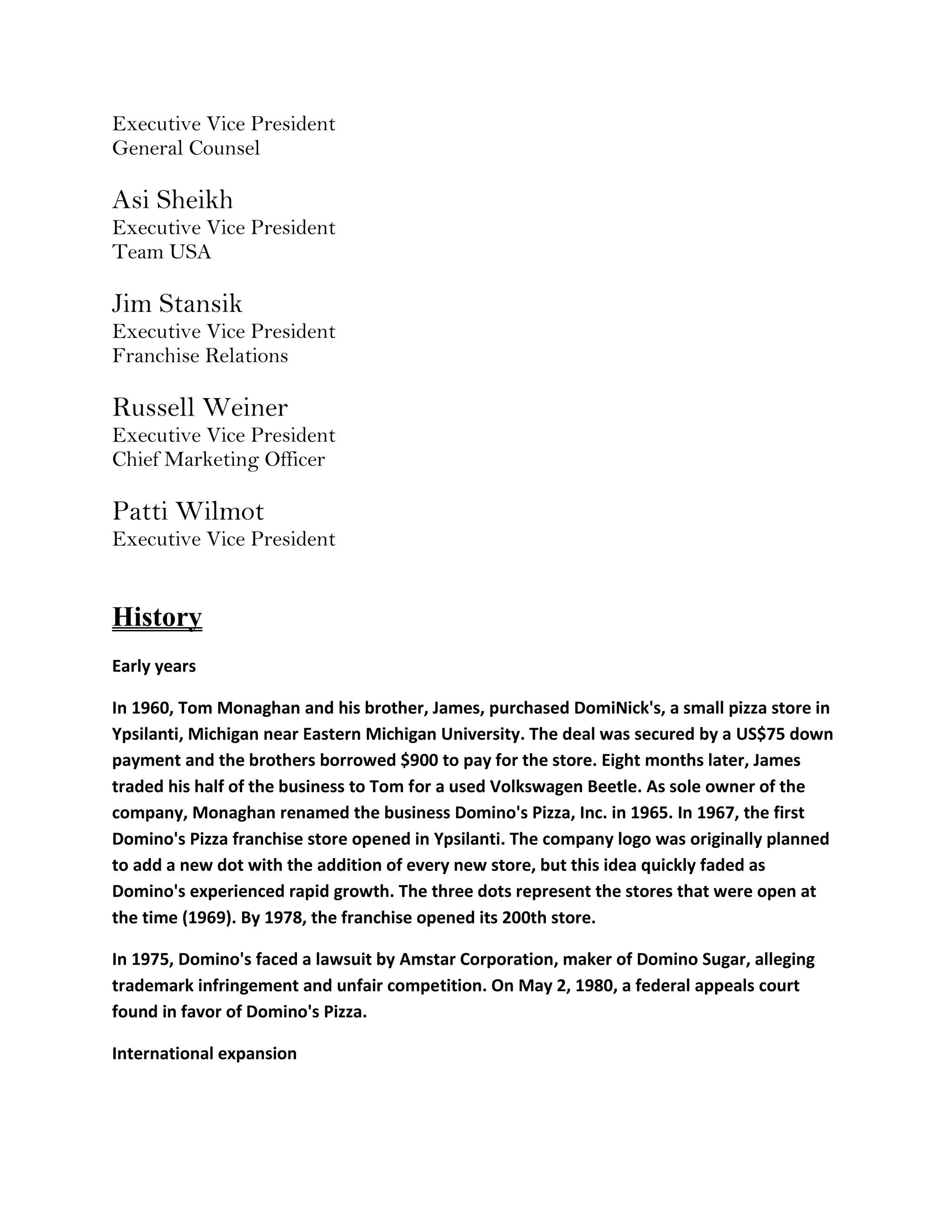 Executive Vice President
General Counsel

Asi Sheikh
Executive Vice President
Team USA

Jim Stansik
Executive Vice President
Franchise Relations

Russell Weiner
Executive Vice President
Chief Marketing Officer

Patti Wilmot
Executive Vice President


History
Early years

In 1960, Tom Monaghan and his brother, James, purchased DomiNick's, a small pizza store in
Ypsilanti, Michigan near Eastern Michigan University. The deal was secured by a US$75 down
payment and the brothers borrowed $900 to pay for the store. Eight months later, James
traded his half of the business to Tom for a used Volkswagen Beetle. As sole owner of the
company, Monaghan renamed the business Domino's Pizza, Inc. in 1965. In 1967, the first
Domino's Pizza franchise store opened in Ypsilanti. The company logo was originally planned
to add a new dot with the addition of every new store, but this idea quickly faded as
Domino's experienced rapid growth. The three dots represent the stores that were open at
the time (1969). By 1978, the franchise opened its 200th store.

In 1975, Domino's faced a lawsuit by Amstar Corporation, maker of Domino Sugar, alleging
trademark infringement and unfair competition. On May 2, 1980, a federal appeals court
found in favor of Domino's Pizza.

International expansion
 