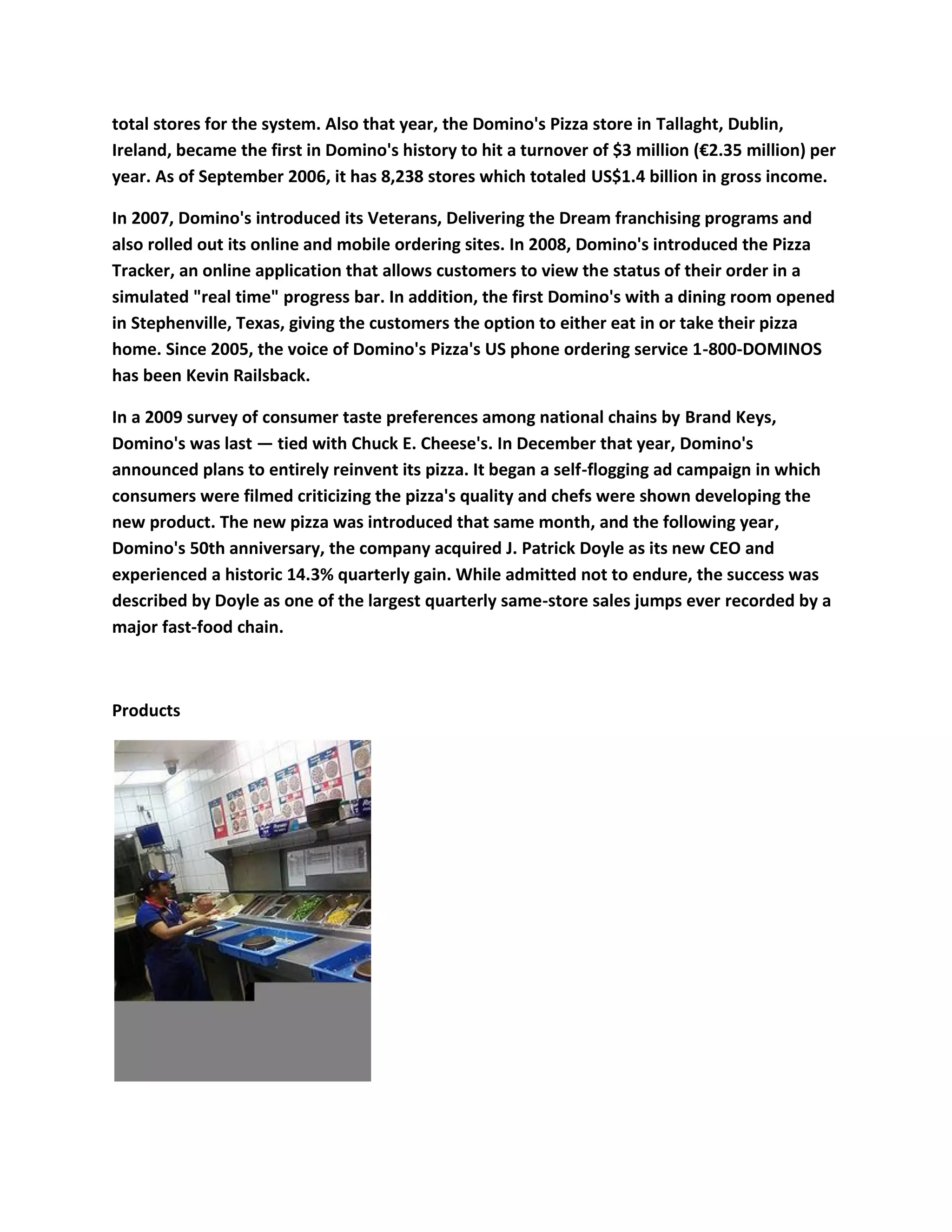 total stores for the system. Also that year, the Domino's Pizza store in Tallaght, Dublin,
Ireland, became the first in Domino's history to hit a turnover of $3 million (€2.35 million) per
year. As of September 2006, it has 8,238 stores which totaled US$1.4 billion in gross income.

In 2007, Domino's introduced its Veterans, Delivering the Dream franchising programs and
also rolled out its online and mobile ordering sites. In 2008, Domino's introduced the Pizza
Tracker, an online application that allows customers to view the status of their order in a
simulated "real time" progress bar. In addition, the first Domino's with a dining room opened
in Stephenville, Texas, giving the customers the option to either eat in or take their pizza
home. Since 2005, the voice of Domino's Pizza's US phone ordering service 1-800-DOMINOS
has been Kevin Railsback.

In a 2009 survey of consumer taste preferences among national chains by Brand Keys,
Domino's was last — tied with Chuck E. Cheese's. In December that year, Domino's
announced plans to entirely reinvent its pizza. It began a self-flogging ad campaign in which
consumers were filmed criticizing the pizza's quality and chefs were shown developing the
new product. The new pizza was introduced that same month, and the following year,
Domino's 50th anniversary, the company acquired J. Patrick Doyle as its new CEO and
experienced a historic 14.3% quarterly gain. While admitted not to endure, the success was
described by Doyle as one of the largest quarterly same-store sales jumps ever recorded by a
major fast-food chain.



Products
 