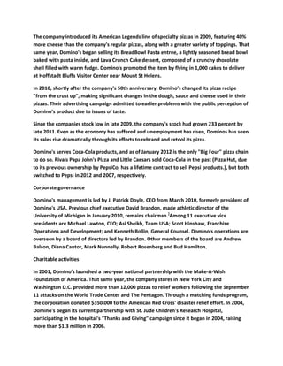 The company introduced its American Legends line of specialty pizzas in 2009, featuring 40%
more cheese than the company's regular pizzas, along with a greater variety of toppings. That
same year, Domino's began selling its BreadBowl Pasta entree, a lightly seasoned bread bowl
baked with pasta inside, and Lava Crunch Cake dessert, composed of a crunchy chocolate
shell filled with warm fudge. Domino's promoted the item by flying in 1,000 cakes to deliver
at Hoffstadt Bluffs Visitor Center near Mount St Helens.

In 2010, shortly after the company's 50th anniversary, Domino's changed its pizza recipe
"from the crust up", making significant changes in the dough, sauce and cheese used in their
pizzas. Their advertising campaign admitted to earlier problems with the public perception of
Domino's product due to issues of taste.

Since the companies stock low in late 2009, the company's stock had grown 233 percent by
late 2011. Even as the economy has suffered and unemployment has risen, Dominos has seen
its sales rise dramatically through its efforts to rebrand and retool its pizza.

Domino's serves Coca-Cola products, and as of January 2012 is the only "Big Four" pizza chain
to do so. Rivals Papa John's Pizza and Little Caesars sold Coca-Cola in the past (Pizza Hut, due
to its previous ownership by PepsiCo, has a lifetime contract to sell Pepsi products.), but both
switched to Pepsi in 2012 and 2007, respectively.

Corporate governance

Domino's management is led by J. Patrick Doyle, CEO from March 2010, formerly president of
Domino's USA. Previous chief executive David Brandon, made athletic director of the
University of Michigan in January 2010, remains chairman.]Among 11 executive vice
presidents are Michael Lawton, CFO; Asi Sheikh, Team USA; Scott Hinshaw, Franchise
Operations and Development; and Kenneth Rollin, General Counsel. Domino's operations are
overseen by a board of directors led by Brandon. Other members of the board are Andrew
Balson, Diana Cantor, Mark Nunnelly, Robert Rosenberg and Bud Hamilton.

Charitable activities

In 2001, Domino's launched a two-year national partnership with the Make-A-Wish
Foundation of America. That same year, the company stores in New York City and
Washington D.C. provided more than 12,000 pizzas to relief workers following the September
11 attacks on the World Trade Center and The Pentagon. Through a matching funds program,
the corporation donated $350,000 to the American Red Cross' disaster relief effort. In 2004,
Domino's began its current partnership with St. Jude Children's Research Hospital,
participating in the hospital's "Thanks and Giving" campaign since it began in 2004, raising
more than $1.3 million in 2006.
 
