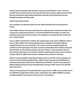 Dominos Australia donates large quantities of pizza to natural disaster victims. They also
provide food to isolated towns in rural areas that don't have access to large amounts of food.
Dominos Australia has partnerships with Mission Australia, Royal Flying Doctor Service,
Starlight Foundation and Marymead.

Advertising and sponsorship

Arie Luyendyk's Lola-Chevrolet which won the 1990 Indianapolis 500 for Doug Shierson
Racing.

In the 1980s, Domino's Pizza was well known for its advertisements featuring The Noid. That
concept was created by Group 243 Inc. who then hired Will Vinton Studios to produce the
television commercials that they created. The catchphrase associated with the commercials
was "Avoid the Noid."

Due to a glitch on the Domino's website, the company gave away nearly 11,000 free medium
pizzas in March 2009. The company had planned the campaign for December 2008 but
dropped the idea and never promoted it. The code was never deactivated though and
resulted in the free giveaway of the pizzas across the United States after someone discovered
the promotion on the website by typing in the word "bailout" as the promotion code and
then shared it with others on the Internet. Domino's deactivated the code on the morning of
Tuesday, March 31, 2009 and promised to reimburse store owners for the pizzas.

Domino's sponsored CART's Doug Shierson Racing, which was driven by Arie Luyendyk, and
the team won the 1990 Indianapolis 500. In 2003, Domino's teamed up with NASCAR for a
multi-year partnership to become the "Official Pizza of NASCAR." Domino's also sponsored
Michael Waltrip Racing and driver David Reutimann during the 2007 season in the NASCAR
Sprint Cup Series.

Domino's Pizza sponsored The Super Mario Bros. Super Show! in 1989, and was briefly seen in
the 1990 film Teenage Mutant Ninja Turtles. Furthermore, from 1998 to 2008 the company
provided funding for the American cartoon sitcom "The Simpsons".
 