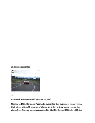 30-minute guarantee




A car with a Domino's stick-on cone on roof

Starting in 1973, Domino's Pizza had a guarantee that customers would receive
their pizzas within 30 minutes of placing an order, or they would receive the
pizzas free. The guarantee was reduced to $3 off in the mid 1980s. In 1992, the
 