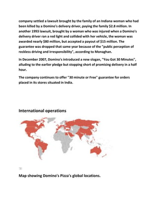 company settled a lawsuit brought by the family of an Indiana woman who had
been killed by a Domino's delivery driver, paying the family $2.8 million. In
another 1993 lawsuit, brought by a woman who was injured when a Domino's
delivery driver ran a red light and collided with her vehicle, the woman was
awarded nearly $80 million, but accepted a payout of $15 million. The
guarantee was dropped that same year because of the "public perception of
reckless driving and irresponsibility", according to Monaghan.

In December 2007, Domino's introduced a new slogan, "You Got 30 Minutes",
alluding to the earlier pledge but stopping short of promising delivery in a half
hour.

The company continues to offer "30 minute or Free" guarantee for orders
placed in its stores situated in India.




International operations




Map showing Domino's Pizza's global locations.
 