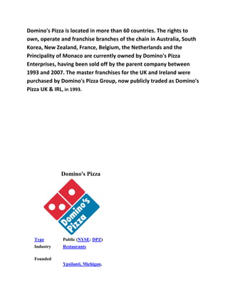 Domino's Pizza is located in more than 60 countries. The rights to
own, operate and franchise branches of the chain in Australia, South
Korea, New Zealand, France, Belgium, the Netherlands and the
Principality of Monaco are currently owned by Domino's Pizza
Enterprises, having been sold off by the parent company between
1993 and 2007. The master franchises for the UK and Ireland were
purchased by Domino's Pizza Group, now publicly traded as Domino's
Pizza UK & IRL, in 1993.




             Domino's Pizza




  Type        Public (NYSE: DPZ)
  Industry    Restaurants

  Founded
              Ypsilanti, Michigan,
 