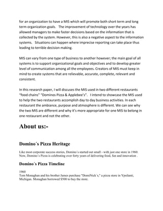 for an organization to have a MIS which will promote both short term and long
term organization goals. The improvement of technology over the years has
allowed managers to make faster decisions based on the information that is
collected by the system. However, this is also a negative aspect to the information
systems. Situations can happen where imprecise reporting can take place thus
leading to terrible decision making.

MIS can vary from one type of business to another however; the main goal of all
systems is to support organizational goals and objectives and to develop greater
level of communication among all the employees. Creators of MIS must keep in
mind to create systems that are relievable, accurate, complete, relevant and
consistent.

In this research paper, I will discuses the MIS used in two different restaurants
“food chains” “Dominos Pizza & Applebee’s”. I intend to showcase the MIS used
to help the two restaurants accomplish day to day business activities. In each
restaurant the ambiance, purpose and atmosphere is different. We can see why
the two MIS are different and why it’s more appropriate for one MIS to belong in
one restaurant and not the other.


About us:-

Domino´s Pizza Heritage
Like most corporate success stories, Domino´s started out small - with just one store in 1960.
Now, Domino´s Pizza is celebrating over forty years of delivering food, fun and innovation .

Domino´s Pizza Timeline
1960
Tom Monaghan and his brother James purchase "DomiNick´s," a pizza store in Ypsilanti,
Michigan. Monaghan borrowed $500 to buy the store.
 