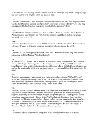 on 5 continents consecutively. Domino’s Pizza launches a campaign to update the company logo
and store interior with brighter colors and a newer look.

1998
Domino’s Pizza founder, Tom Monaghan, announces retirement and sells the Company to Bain
Capital, Inc. Domino’s launches another industry innovation, Domino’s HeatWave®, a hot bag
using patented technology that keeps pizza oven-hot to the customer’s door.

1999
Dave Brandon is named Chairman and Chief Executive Officer of Domino’s Pizza. Domino’s
Pizza announces record results for 1999. Worldwide sales exceed $3.36 billion. Revenues
increased 4.4% over 1998.

2000
Domino’s Pizza International opens its 2,000th store outside the United States. Domino’s Pizza
celebrates 40 years of delivering pizza and innovation to homes around the world.

2001
Domino’s 7,000th store opens in Brooklyn, New York. Domino’s launches long-term national
partnership with the Make-A-Wish Foundation®.

2002
In February 2002, Domino’s Pizza acquired 82 franchised stores in the Phoenix, Ariz., market,
making it the largest store acquisition in the company’s history. In August 2002, Domino’s
kicked delivery up a notch with the introduction of Domino’s Pizza Buffalo Chicken Kickers and
marked the creation of a whole new surprising category - premium chicken delivered right to the
door!

2003
Domino’s announces an exciting multi-year partnership by becoming the "Official Pizza of
NASCAR." Domino’s is named Chain of the Year by Pizza Today magazine, a leading pizza
trade publication. Domino’s combines two culinary classics - pizza and Philadelphia Cheese
Steak - to create the all-new Domino’s Philly Cheese Steak Pizza.

2004
Domino’s launches Domino’s Cheesy Dots, delicious round balls of dough covered in a blend of
zesty melted cheeses. Domino’s becomes an associate sponsor for the Drive for Diversity
program, a minority driver development program designed to provide a steady pipeline of well
trained and supported minority drivers for the NASCAR circuit. Domino’s Pizza, Inc., the
recognized world leader in pizza delivery, begins trading common stock on the New York Stock
Exchange (NYSE) in July 2004, under the new ticker symbol "DPZ." Domino’s announces a
three-year partnership with St. Jude Children’s Research Hospital. St. Jude was selected as
Domino’s "charity of choice" by franchisees and team members.

2005
The Domino’s Pizza celebrates the completion of the three-year renovation of its World
 