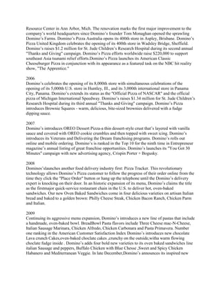 Resource Center in Ann Arbor, Mich. The renovation marks the first major improvement to the
company’s world headquarters since Domino’s founder Tom Monaghan opened the sprawling
Domino’s Farms. Domino’s Pizza Australia opens its 400th store in Aspley, Brisbane. Domino’s
Pizza United Kingdom celebrates the opening of its 400th store in Wadsley Bridge, Sheffield.
Domino’s raises $1.2 million for St. Jude Children’s Research Hospital during its second annual
"Thanks and Giving" campaign. Domino’s Pizza efforts worldwide raise $220,000 to support
southeast Asia tsunami relief efforts.Domino’s Pizza launches its American Classic
Cheeseburger Pizza in conjunction with its appearance as a featured task on the NBC hit reality
show, "The Apprentice."

2006
Domino’s celebrates the opening of its 8,000th store with simultaneous celebrations of the
opening of its 5,000th U.S. store in Huntley, Ill., and its 3,000th international store in Panama
City, Panama. Domino’s extends its status as the "Official Pizza of NASCAR" and the official
pizza of Michigan International Speedway. Domino’s raises $1.34 million for St. Jude Children’s
Research Hospital during its third annual "Thanks and Giving" campaign. Domino’s Pizza
introduces Brownie Squares - warm, delicious, bite-sized brownies delivered with a fudge
dipping sauce.

2007
Domino’s introduces OREO Dessert Pizza-a thin dessert-style crust that’s layered with vanilla
sauce and covered with OREO cookie crumbles and then topped with sweet icing. Domino’s
introduces its Veterans and Delivering the Dream franchising programs. Domino’s rolls out
online and mobile ordering. Domino’s is ranked in the Top 10 for the ninth time in Entrepreneur
magazine’s annual listing of great franchise opportunities. Domino’s launches its "You Got 30
Minutes" campaign with new advertising agency, Crispin Porter + Bogusky.

2008
Dominos’slaunches another food delivery industry first: Pizza Tracker. This revolutionary
technology allows Domino’s Pizza customer to follow the progress of their order online from the
time they click the "Place Order" button or hang up the telephone until the Domino’s delivery
expert is knocking on their door. In an historic expansion of its menu, Domino’s claims the title
as the firstmajor quick-service restaurant chain in the U.S. to deliver hot, oven-baked
sandwiches. Our new Oven Baked Sandwiches come in four delicious varieties on artisan Italian
bread and baked to a golden brown: Philly Cheese Steak, Chicken Bacon Ranch, Chicken Parm
and Italian.

2009
Continuing its aggressive menu expansion, Domino’s introduces a new line of pastas that include
a handmade, oven-baked bowl. BreadBowl Pasta flavors include Three Cheese mac-N-Cheese,
Italian Sausage Marinara, Chicken Alfredo, Chicken Carbonara and Pasta Primavera. Number
one ranking in the American Customer Satisfaction Index Domino’s introduces new chocolate
Lava crunch Cakes,oven-baked choclate cakes ,crunchy on the outside,witha warm flowing
choclate fudge inside . Domino’s adds four bold new varieties to its oven baked sandwiches line
italian Sausage and peppers, Buffalo Chicken with Blue Chesse ,Sweet and Spicy Chicken
Habanero and Mediterranean Veggie. In late December,Domino’s announces its inspired new
 