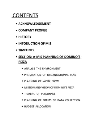 CONTENTS
• ACKNOWLEDGEMENT
• COMPANY PROFILE
• HISTORY
• INTODUCTION OF MIS
• TIMELINES
• SECTION: A-MIS PLANNING OF DOMINO’S
  PIZZA
   • ANALYSE THE ENVIRONMENT
   • PREPARATION OF ORGANISATIONAL PLAN
   • PLANNING OF WORK FLOW
   • MISSION AND VISION OF DOMINO’S PIZZA
   • TRANING OF PERSONNEL
   • PLANNING OF FORMS OF DATA COLLECTION
   • BUDGET ALLOCATION
 