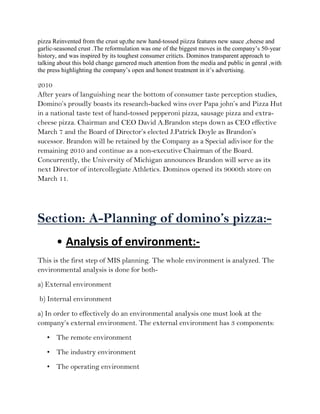 pizza Reinvented from the crust up,the new hand-tossed piizza features new sauce ,cheese and
garlic-seasoned crust .The reformulation was one of the biggest moves in the company’s 50-year
history, and was inspired by its toughest consumer criticts. Dominos transparent approach to
talking about this bold change garnered much attention from the media and public in genral ,with
the press highlighting the company’s open and honest treatment in it’s advertising.

2010
After years of languishing near the bottom of consumer taste perception studies,
Domino’s proudly boasts its research-backed wins over Papa john’s and Pizza Hut
in a national taste test of hand-tossed pepperoni pizza, sausage pizza and extra-
cheese pizza. Chairman and CEO David A.Brandon steps down as CEO effective
March 7 and the Board of Director’s elected J.Patrick Doyle as Brandon’s
sucessor. Brandon will be retained by the Company as a Special adivisor for the
remaining 2010 and continue as a non-executive Chairman of the Board.
Concurrently, the University of Michigan announces Brandon will serve as its
next Director of intercollegiate Athletics. Dominos opened its 9000th store on
March 11.




Section: A-Planning of domino’s pizza:-
       • Analysis of environment:-
This is the first step of MIS planning. The whole environment is analyzed. The
environmental analysis is done for both-
a) External environment
b) Internal environment
a) In order to effectively do an environmental analysis one must look at the
company’s external environment. The external environment has 3 components:
   • The remote environment
   • The industry environment
   • The operating environment
 