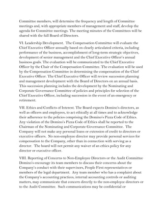 Committee members, will determine the frequency and length of Committee
meetings and, with appropriate members of management and staff, develop the
agenda for Committee meetings. The meeting minutes of the Committees will be
shared with the full Board of Directors.
VI. Leadership Development. The Compensation Committee will evaluate the
Chief Executive Officer annually based on clearly articulated criteria, including
performance of the business, accomplishment of long-term strategic objectives,
development of senior management and the Chief Executive Officer’s annual
business goals. The evaluation will be communicated to the Chief Executive
Officer by the Chair of the Compensation Committee. The evaluation will be used
by the Compensation Committee in determining the compensation of the Chief
Executive Officer. The Chief Executive Officer will review succession planning
and management development with the Board of Directors on an annual basis.
This succession planning includes the development by the Nominating and
Corporate Governance Committee of policies and principles for selection of the
Chief Executive Officer, including succession in the event of an emergency or
retirement.
VII. Ethics and Conflicts of Interest. The Board expects Domino’s directors, as
well as officers and employees, to act ethically at all times and to acknowledge
their adherence to the policies comprising the Domino’s Pizza Code of Ethics.
Any violation of the Domino’s Pizza Code of Ethics shall be reported to the
Chairman of the Nominating and Corporate Governance Committee. The
Company will not make any personal loans or extension of credit to directors or
executive officers. No non-employee director may provide personal services for
compensation to the Company, other than in connection with serving as a
director. The board will not permit any waiver of an ethics policy for any
director or executive officer.
VIII. Reporting of Concerns to Non-Employee Directors or the Audit Committee
Domino’s encourage its team members to discuss their concerns about the
Company’s conduct with their supervisors, People First representatives or
members of the legal department. Any team member who has a complaint about
the Company’s accounting practices, internal accounting controls or auditing
matters, may communicate that concern directly to the non-employee directors or
to the Audit Committee. Such communications may be confidential or
 