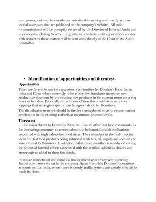 anonymous, and may be e-mailed or submitted in writing and may be sent to
special addresses that are published on the company’s website. All such
communications will be promptly reviewed by the Director of Internal Audit and
any concerns relating to accounting, internal controls, auditing or officer conduct
with respect to these matters will be sent immediately to the Chair of the Audit
Committee.




   • Identification of opportunities and threates:-
Opportunities
There are favorable market expansion opportunities for Domino’s Pizza Inc in
India and China where currently it have very few franchises moreover new
product development by introducing new products in the current menu are a step
that can be taken. Especially introduction of new flavor additives and pizza
toppings that are region specific can be a good stride for Domino’s.
The distribution network should be further strengthened so as to ensure market
penetration in the existing markets at maximum optimum levels.
Threats:-
  The major threat to Domino’s Pizza Inc., like all other fast food restaurants, is
the increasing consumer awareness about the he harmful health implications
associated with high calorie fast food items. The researches in the health sector
about the fast food products being saturated with fats, oil, sugars and sodium etc
pose a threat to Domino’s. In addition to this there are other researches showing
the potential harmful effects associated with the artificial additives, flavors and
preservatives added to these fast foods.
Intensive competition and franchise management which vary with currency
fluctuations pose a threat to the company. Apart from that Domino’s operations
in countries like India, where there is unruly traffic system, are greatly affected to
reach its claim.
 
