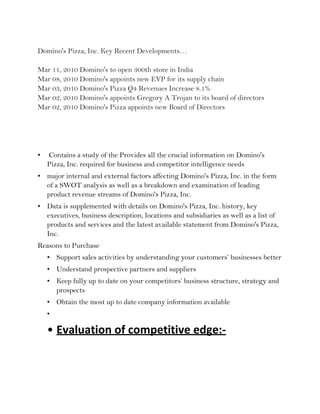 Domino's Pizza, Inc. Key Recent Developments…

Mar 11, 2010 Domino's to open 300th store in India
Mar 08, 2010 Domino's appoints new EVP for its supply chain
Mar 03, 2010 Domino's Pizza Q4 Revenues Increase 8.1%
Mar 02, 2010 Domino's appoints Gregory A Trojan to its board of directors
Mar 02, 2010 Domino's Pizza appoints new Board of Directors




•   Contains a study of the Provides all the crucial information on Domino's
    Pizza, Inc. required for business and competitor intelligence needs
• major internal and external factors affecting Domino's Pizza, Inc. in the form
  of a SWOT analysis as well as a breakdown and examination of leading
  product revenue streams of Domino's Pizza, Inc.
• Data is supplemented with details on Domino's Pizza, Inc. history, key
  executives, business description, locations and subsidiaries as well as a list of
  products and services and the latest available statement from Domino's Pizza,
  Inc.
Reasons to Purchase
    • Support sales activities by understanding your customers’ businesses better
    • Understand prospective partners and suppliers
    • Keep fully up to date on your competitors’ business structure, strategy and
      prospects
    • Obtain the most up to date company information available
    •

    • Evaluation of competitive edge:-
 