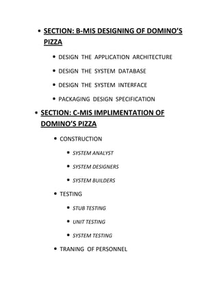 • SECTION: B-MIS DESIGNING OF DOMINO’S
  PIZZA
    • DESIGN THE APPLICATION ARCHITECTURE
    • DESIGN THE SYSTEM DATABASE
    • DESIGN THE SYSTEM INTERFACE
    • PACKAGING DESIGN SPECIFICATION
• SECTION: C-MIS IMPLIMENTATION OF
  DOMINO’S PIZZA
    • CONSTRUCTION
        •   SYSTEM ANALYST

        •   SYSTEM DESIGNERS

        •   SYSTEM BUILDERS

    • TESTING
        •   STUB TESTING

        •   UNIT TESTING

        •   SYSTEM TESTING

    • TRANING OF PERSONNEL
 