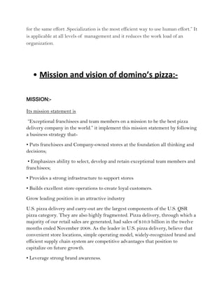 for the same effort .Specialization is the most efficient way to use human effort.” It
is applicable at all levels of management and it reduces the work load of an
organization.




   • Mission and vision of domino’s pizza:-

MISSION:-

Its mission statement is
 “Exceptional franchisees and team members on a mission to be the best pizza
delivery company in the world.” it implement this mission statement by following
a business strategy that-
• Puts franchisees and Company-owned stores at the foundation all thinking and
decisions;
 • Emphasizes ability to select, develop and retain exceptional team members and
franchisees;
• Provides a strong infrastructure to support stores
• Builds excellent store operations to create loyal customers.
Grow leading position in an attractive industry
U.S. pizza delivery and carry-out are the largest components of the U.S. QSR
pizza category. They are also highly fragmented. Pizza delivery, through which a
majority of our retail sales are generated, had sales of $10.9 billion in the twelve
months ended November 2008. As the leader in U.S. pizza delivery, believe that
convenient store locations, simple operating model, widely-recognized brand and
efficient supply chain system are competitive advantages that position to
capitalize on future growth.
• Leverage strong brand awareness.
 