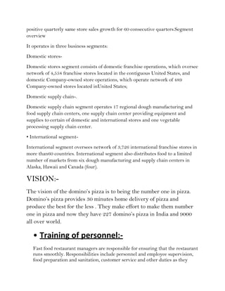positive quarterly same store sales growth for 60 consecutive quarters.Segment
overview
It operates in three business segments:
Domestic stores-
Domestic stores segment consists of domestic franchise operations, which oversee
network of 4,558 franchise stores located in the contiguous United States, and
domestic Company-owned store operations, which operate network of 489
Company-owned stores located inUnited States;
Domestic supply chain-.
Domestic supply chain segment operates 17 regional dough manufacturing and
food supply chain centers, one supply chain center providing equipment and
supplies to certain of domestic and international stores and one vegetable
processing supply chain center.
• International segment-
International segment oversees network of 3,726 international franchise stores in
more than60 countries. International segment also distributes food to a limited
number of markets from six dough manufacturing and supply chain centers in
Alaska, Hawaii and Canada (four).

VISION:-
The vision of the domino’s pizza is to being the number one in pizza.
Domino’s pizza provides 30 minutes home delivery of pizza and
produce the best for the less . They make effort to make them number
one in pizza and now they have 227 domino’s pizza in India and 9000
all over world.

   • Training of personnel:-
   Fast food restaurant managers are responsible for ensuring that the restaurant
   runs smoothly. Responsibilities include personnel and employee supervision,
   food preparation and sanitation, customer service and other duties as they
 