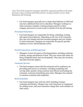 arise. Fast food restaurant managers should be organized, perform well under
pressure, enjoy working with food and have strong customer service skills.
Education and Training.


      • Fast food managers generally have a high school diploma or GED and
        may have additional food service education. Managers working in a
        chain restaurant complete a training program specific to their
        company and receive several weeks or months of on-the-job training.
   Personnel Functions
      • Fast food managers are responsible for hiring, scheduling, training
        and supervising employees. Depending on the size of the restaurant,
        they may also manage and train assistant managers and crew leaders.
        In some restaurants, managers are responsible for payroll, periodic
        employee reviews and disciplinary action.


   Food Preparation and Management
      • Managers oversee all aspects of food preparation, including cold prep,
        cooking, storage and disposal of food. They also ensure that orders are
        being completed timely and served properly. They may also inventory
        and order food and supplies.
   Customer Service
      • Fast food managers ensure that the restaurant and its employees are
        providing good service to customers, including completing and
        serving orders quickly, being courteous and efficient and keeping the
        restaurant, restrooms and parking areas clean. Managers also respond
        to customer comments and complaints.
   Work Schedule
      • Fast food managers may work any shift, including evenings,
        weekends and holidays. Mangers may work long hours to compensate
        for staffing issues, and must sometimes change their work schedule on
        short notice.
 