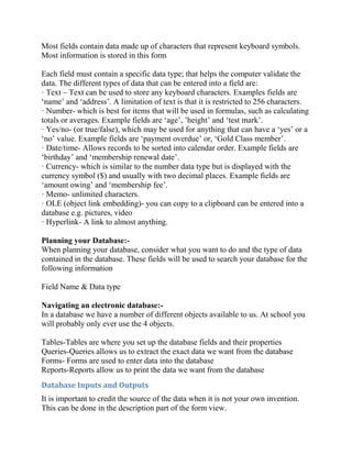 Most fields contain data made up of characters that represent keyboard symbols.
Most information is stored in this form

Each field must contain a specific data type; that helps the computer validate the
data. The different types of data that can be entered into a field are:
· Text – Text can be used to store any keyboard characters. Examples fields are
‘name’ and ‘address’. A limitation of text is that it is restricted to 256 characters.
· Number- which is best for items that will be used in formulas, such as calculating
totals or averages. Example fields are ‘age’, ’height’ and ‘test mark’.
· Yes/no- (or true/false), which may be used for anything that can have a ‘yes’ or a
‘no’ value. Example fields are ‘payment overdue’ or, ‘Gold Class member’.
· Date/time- Allows records to be sorted into calendar order. Example fields are
‘birthday’ and ‘membership renewal date’.
· Currency- which is similar to the number data type but is displayed with the
currency symbol ($) and usually with two decimal places. Example fields are
‘amount owing’ and ‘membership fee’.
· Memo- unlimited characters.
· OLE (object link embedding)- you can copy to a clipboard can be entered into a
database e.g. pictures, video
· Hyperlink- A link to almost anything.

Planning your Database:-
When planning your database, consider what you want to do and the type of data
contained in the database. These fields will be used to search your database for the
following information

Field Name & Data type

Navigating an electronic database:-
In a database we have a number of different objects available to us. At school you
will probably only ever use the 4 objects.

Tables-Tables are where you set up the database fields and their properties
Queries-Queries allows us to extract the exact data we want from the database
Forms- Forms are used to enter data into the database
Reports-Reports allow us to print the data we want from the database
Database Inputs and Outputs
It is important to credit the source of the data when it is not your own invention.
This can be done in the description part of the form view.
 