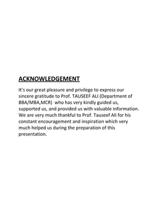 ACKNOWLEDGEMENT
It’s our great pleasure and privilege to express our
sincere gratitude to Prof. TAUSEEF ALI (Department of
BBA/MBA,MCR) who has very kindly guided us,
supported us, and provided us with valuable information.
We are very much thankful to Prof. Tauseef Ali for his
constant encouragement and inspiration which very
much helped us during the preparation of this
presentation.
 