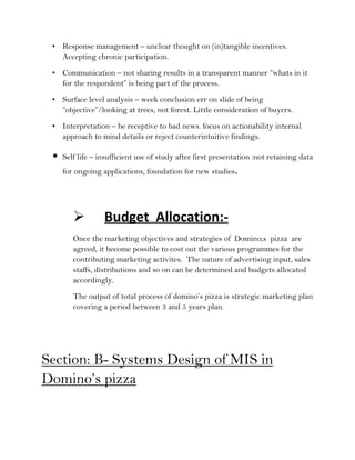 • Response management – unclear thought on (in)tangible incentives.
   Accepting chronic participation.
 • Communication – not sharing results in a transparent manner “whats in it
   for the respondent” is being part of the process.
 • Surface level analysis – week conclusion err on slide of being
   “objective”/looking at trees, not forest. Little consideration of buyers.
 • Interpretation – be receptive to bad news. focus on actionability internal
   approach to mind details or reject counterintuitive findings.

 •   Self life – insufficient use of study after first presentation :not retaining data
     for ongoing applications, foundation for new studies.




                 Budget Allocation:-
        Once the marketing objectives and strategies of Domino;s pizza are
        agreed, it become possible to cost out the various programmes for the
        contributing marketing activites. The nature of advertising input, sales
        staffs, distributions and so on can be determined and budgets allocated
        accordingly.
        The output of total process of domino’s pizza is strategic marketing plan
        covering a period between 3 and 5 years plan.




Section: B- Systems Design of MIS in
Domino’s pizza
 