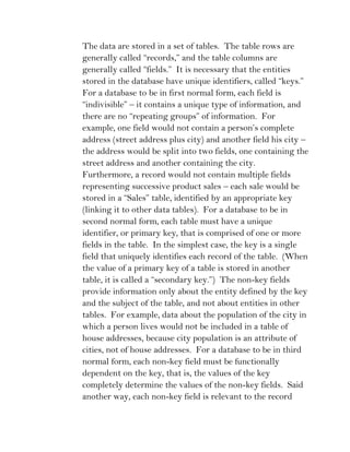 The data are stored in a set of tables. The table rows are
generally called “records,” and the table columns are
generally called “fields.” It is necessary that the entities
stored in the database have unique identifiers, called “keys.”
For a database to be in first normal form, each field is
“indivisible” – it contains a unique type of information, and
there are no “repeating groups” of information. For
example, one field would not contain a person’s complete
address (street address plus city) and another field his city –
the address would be split into two fields, one containing the
street address and another containing the city.
Furthermore, a record would not contain multiple fields
representing successive product sales – each sale would be
stored in a “Sales” table, identified by an appropriate key
(linking it to other data tables). For a database to be in
second normal form, each table must have a unique
identifier, or primary key, that is comprised of one or more
fields in the table. In the simplest case, the key is a single
field that uniquely identifies each record of the table. (When
the value of a primary key of a table is stored in another
table, it is called a “secondary key.”) The non-key fields
provide information only about the entity defined by the key
and the subject of the table, and not about entities in other
tables. For example, data about the population of the city in
which a person lives would not be included in a table of
house addresses, because city population is an attribute of
cities, not of house addresses. For a database to be in third
normal form, each non-key field must be functionally
dependent on the key, that is, the values of the key
completely determine the values of the non-key fields. Said
another way, each non-key field is relevant to the record
 