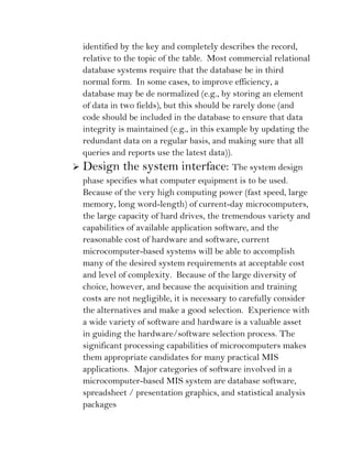 identified by the key and completely describes the record,
    relative to the topic of the table. Most commercial relational
    database systems require that the database be in third
    normal form. In some cases, to improve efficiency, a
    database may be de normalized (e.g., by storing an element
    of data in two fields), but this should be rarely done (and
    code should be included in the database to ensure that data
    integrity is maintained (e.g., in this example by updating the
    redundant data on a regular basis, and making sure that all
    queries and reports use the latest data)).
   Design the system interface: The system design
    phase specifies what computer equipment is to be used.
    Because of the very high computing power (fast speed, large
    memory, long word-length) of current-day microcomputers,
    the large capacity of hard drives, the tremendous variety and
    capabilities of available application software, and the
    reasonable cost of hardware and software, current
    microcomputer-based systems will be able to accomplish
    many of the desired system requirements at acceptable cost
    and level of complexity. Because of the large diversity of
    choice, however, and because the acquisition and training
    costs are not negligible, it is necessary to carefully consider
    the alternatives and make a good selection. Experience with
    a wide variety of software and hardware is a valuable asset
    in guiding the hardware/software selection process. The
    significant processing capabilities of microcomputers makes
    them appropriate candidates for many practical MIS
    applications. Major categories of software involved in a
    microcomputer-based MIS system are database software,
    spreadsheet / presentation graphics, and statistical analysis
    packages
 