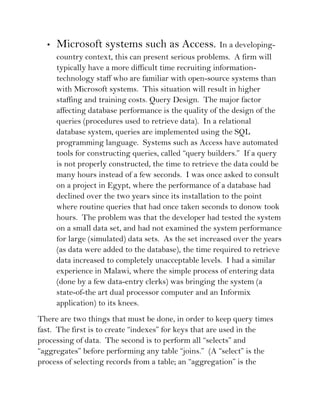 •   Microsoft systems such as Access.                 In a developing-
      country context, this can present serious problems. A firm will
      typically have a more difficult time recruiting information-
      technology staff who are familiar with open-source systems than
      with Microsoft systems. This situation will result in higher
      staffing and training costs. Query Design. The major factor
      affecting database performance is the quality of the design of the
      queries (procedures used to retrieve data). In a relational
      database system, queries are implemented using the SQL
      programming language. Systems such as Access have automated
      tools for constructing queries, called “query builders.” If a query
      is not properly constructed, the time to retrieve the data could be
      many hours instead of a few seconds. I was once asked to consult
      on a project in Egypt, where the performance of a database had
      declined over the two years since its installation to the point
      where routine queries that had once taken seconds to donow took
      hours. The problem was that the developer had tested the system
      on a small data set, and had not examined the system performance
      for large (simulated) data sets. As the set increased over the years
      (as data were added to the database), the time required to retrieve
      data increased to completely unacceptable levels. I had a similar
      experience in Malawi, where the simple process of entering data
      (done by a few data-entry clerks) was bringing the system (a
      state-of-the art dual processor computer and an Informix
      application) to its knees.
There are two things that must be done, in order to keep query times
fast. The first is to create “indexes” for keys that are used in the
processing of data. The second is to perform all “selects” and
“aggregates” before performing any table “joins.” (A “select” is the
process of selecting records from a table; an “aggregation” is the
 