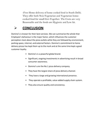 -Free Home delivery of home cooked food in South Delhi.
            They offer both Non-Vegetarian and Vegetarian home-
            cooked food for small Get-Together. The Costs are very
            Reasonable and the foods are Hygienic and Low fat.

           CONCLUSION
Domino’s is known for their best services. We can summarize the whole that
Employee’s behaviour is the major factor, which influences the customer
perception most about the pizza outlets while they are followed by environment,
parking space, internal, and external factors. Domino’s commitment to home
delivery pizzas has kept them up to the mark and at the same time kept a good
customer loyalty.

               • Domino's is a powerful global brand.

               • Significant, ongoing investments in advertising result in broad
                 consumer awareness.

               • Domino’s are the No.1 pizza delivery company.

               • They have the largest share of pizza delivery channel.

               •   They have a large and growing international presence.

               •   They operate a profitable, value-added supply chain system.

               • They also ensure quality and consistency.
 