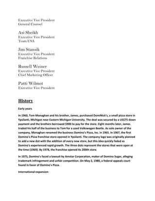 Executive Vice President
General Counsel

Asi Sheikh
Executive Vice President
Team USA

Jim Stansik
Executive Vice President
Franchise Relations

Russell Weiner
Executive Vice President
Chief Marketing Officer

Patti Wilmot
Executive Vice President


History
Early years

In 1960, Tom Monaghan and his brother, James, purchased DomiNick's, a small pizza store in
Ypsilanti, Michigan near Eastern Michigan University. The deal was secured by a US$75 down
payment and the brothers borrowed $900 to pay for the store. Eight months later, James
traded his half of the business to Tom for a used Volkswagen Beetle. As sole owner of the
company, Monaghan renamed the business Domino's Pizza, Inc. in 1965. In 1967, the first
Domino's Pizza franchise store opened in Ypsilanti. The company logo was originally planned
to add a new dot with the addition of every new store, but this idea quickly faded as
Domino's experienced rapid growth. The three dots represent the stores that were open at
the time (1969). By 1978, the franchise opened its 200th store.

In 1975, Domino's faced a lawsuit by Amstar Corporation, maker of Domino Sugar, alleging
trademark infringement and unfair competition. On May 2, 1980, a federal appeals court
found in favor of Domino's Pizza.

International expansion
 