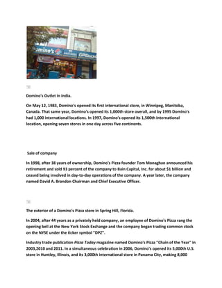 Domino's Outlet in India.

On May 12, 1983, Domino's opened its first international store, in Winnipeg, Manitoba,
Canada. That same year, Domino's opened its 1,000th store overall, and by 1995 Domino's
had 1,000 international locations. In 1997, Domino's opened its 1,500th international
location, opening seven stores in one day across five continents.




Sale of company

In 1998, after 38 years of ownership, Domino's Pizza founder Tom Monaghan announced his
retirement and sold 93 percent of the company to Bain Capital, Inc. for about $1 billion and
ceased being involved in day-to-day operations of the company. A year later, the company
named David A. Brandon Chairman and Chief Executive Officer.




The exterior of a Domino's Pizza store in Spring Hill, Florida.

In 2004, after 44 years as a privately held company, an employee of Domino's Pizza rang the
opening bell at the New York Stock Exchange and the company began trading common stock
on the NYSE under the ticker symbol "DPZ".

Industry trade publication Pizza Today magazine named Domino's Pizza "Chain of the Year" in
2003,2010 and 2011. In a simultaneous celebration in 2006, Domino's opened its 5,000th U.S.
store in Huntley, Illinois, and its 3,000th international store in Panama City, making 8,000
 