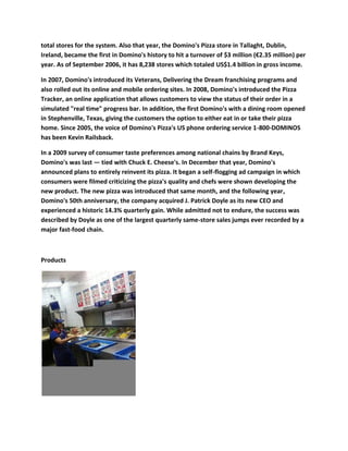 total stores for the system. Also that year, the Domino's Pizza store in Tallaght, Dublin,
Ireland, became the first in Domino's history to hit a turnover of $3 million (€2.35 million) per
year. As of September 2006, it has 8,238 stores which totaled US$1.4 billion in gross income.

In 2007, Domino's introduced its Veterans, Delivering the Dream franchising programs and
also rolled out its online and mobile ordering sites. In 2008, Domino's introduced the Pizza
Tracker, an online application that allows customers to view the status of their order in a
simulated "real time" progress bar. In addition, the first Domino's with a dining room opened
in Stephenville, Texas, giving the customers the option to either eat in or take their pizza
home. Since 2005, the voice of Domino's Pizza's US phone ordering service 1-800-DOMINOS
has been Kevin Railsback.

In a 2009 survey of consumer taste preferences among national chains by Brand Keys,
Domino's was last — tied with Chuck E. Cheese's. In December that year, Domino's
announced plans to entirely reinvent its pizza. It began a self-flogging ad campaign in which
consumers were filmed criticizing the pizza's quality and chefs were shown developing the
new product. The new pizza was introduced that same month, and the following year,
Domino's 50th anniversary, the company acquired J. Patrick Doyle as its new CEO and
experienced a historic 14.3% quarterly gain. While admitted not to endure, the success was
described by Doyle as one of the largest quarterly same-store sales jumps ever recorded by a
major fast-food chain.



Products
 