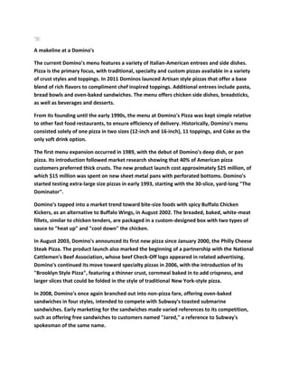 A makeline at a Domino's

The current Domino's menu features a variety of Italian-American entrees and side dishes.
Pizza is the primary focus, with traditional, specialty and custom pizzas available in a variety
of crust styles and toppings. In 2011 Dominos launced Artisan style pizzas that offer a base
blend of rich flavors to compliment chef inspired toppings. Additional entrees include pasta,
bread bowls and oven-baked sandwiches. The menu offers chicken side dishes, breadsticks,
as well as beverages and desserts.

From its founding until the early 1990s, the menu at Domino's Pizza was kept simple relative
to other fast food restaurants, to ensure efficiency of delivery. Historically, Domino's menu
consisted solely of one pizza in two sizes (12-inch and 16-inch), 11 toppings, and Coke as the
only soft drink option.

The first menu expansion occurred in 1989, with the debut of Domino's deep dish, or pan
pizza. Its introduction followed market research showing that 40% of American pizza
customers preferred thick crusts. The new product launch cost approximately $25 million, of
which $15 million was spent on new sheet metal pans with perforated bottoms. Domino's
started testing extra-large size pizzas in early 1993, starting with the 30-slice, yard-long "The
Dominator".

Domino's tapped into a market trend toward bite-size foods with spicy Buffalo Chicken
Kickers, as an alternative to Buffalo Wings, in August 2002. The breaded, baked, white-meat
fillets, similar to chicken tenders, are packaged in a custom-designed box with two types of
sauce to "heat up" and "cool down" the chicken.

In August 2003, Domino's announced its first new pizza since January 2000, the Philly Cheese
Steak Pizza. The product launch also marked the beginning of a partnership with the National
Cattlemen's Beef Association, whose beef Check-Off logo appeared in related advertising.
Domino's continued its move toward specialty pizzas in 2006, with the introduction of its
"Brooklyn Style Pizza", featuring a thinner crust, cornmeal baked in to add crispness, and
larger slices that could be folded in the style of traditional New York-style pizza.

In 2008, Domino's once again branched out into non-pizza fare, offering oven-baked
sandwiches in four styles, intended to compete with Subway's toasted submarine
sandwiches. Early marketing for the sandwiches made varied references to its competition,
such as offering free sandwiches to customers named "Jared," a reference to Subway's
spokesman of the same name.
 