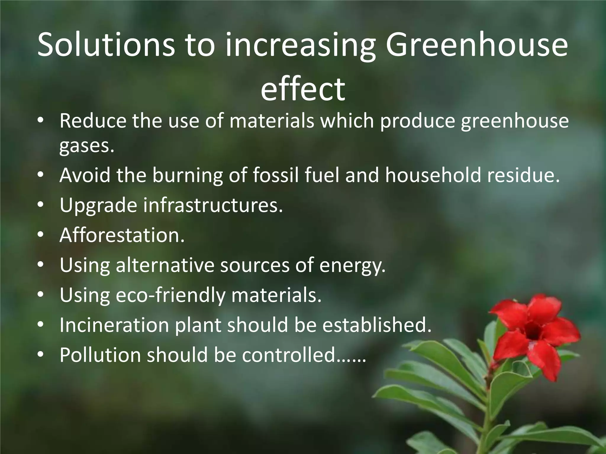 Solutions to increasing Greenhouse
               effect
• Reduce the use of materials which produce greenhouse
  gases.
• Avoid the burning of fossil fuel and household residue.
• Upgrade infrastructures.
• Afforestation.
• Using alternative sources of energy.
• Using eco-friendly materials.
• Incineration plant should be established.
• Pollution should be controlled……
 