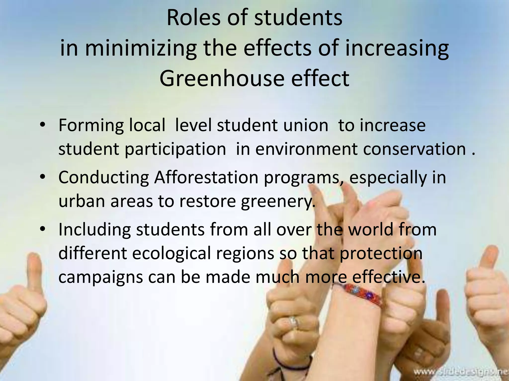 Roles of students
  in minimizing the effects of increasing
           Greenhouse effect
• Forming local level student union to increase
  student participation in environment conservation .
• Conducting Afforestation programs, especially in
  urban areas to restore greenery.
• Including students from all over the world from
  different ecological regions so that protection
  campaigns can be made much more effective.
 