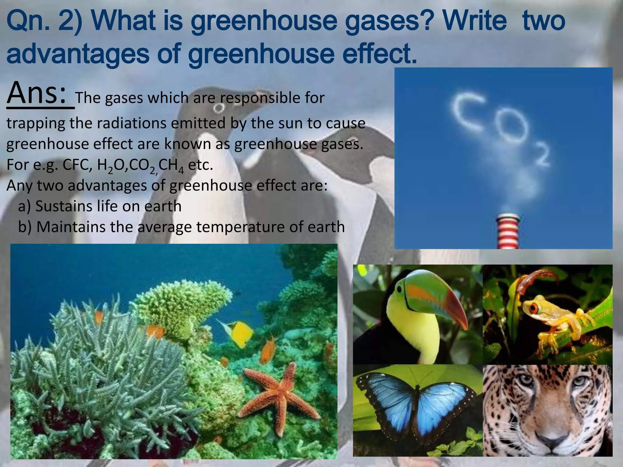 Qn. 2) What is greenhouse gases? Write two
advantages of greenhouse effect.
Ans: The gases which are responsible for
trapping the radiations emitted by the sun to cause
greenhouse effect are known as greenhouse gases.
For e.g. CFC, H2O,CO2,CH4 etc.
Any two advantages of greenhouse effect are:
  a) Sustains life on earth
  b) Maintains the average temperature of earth
 