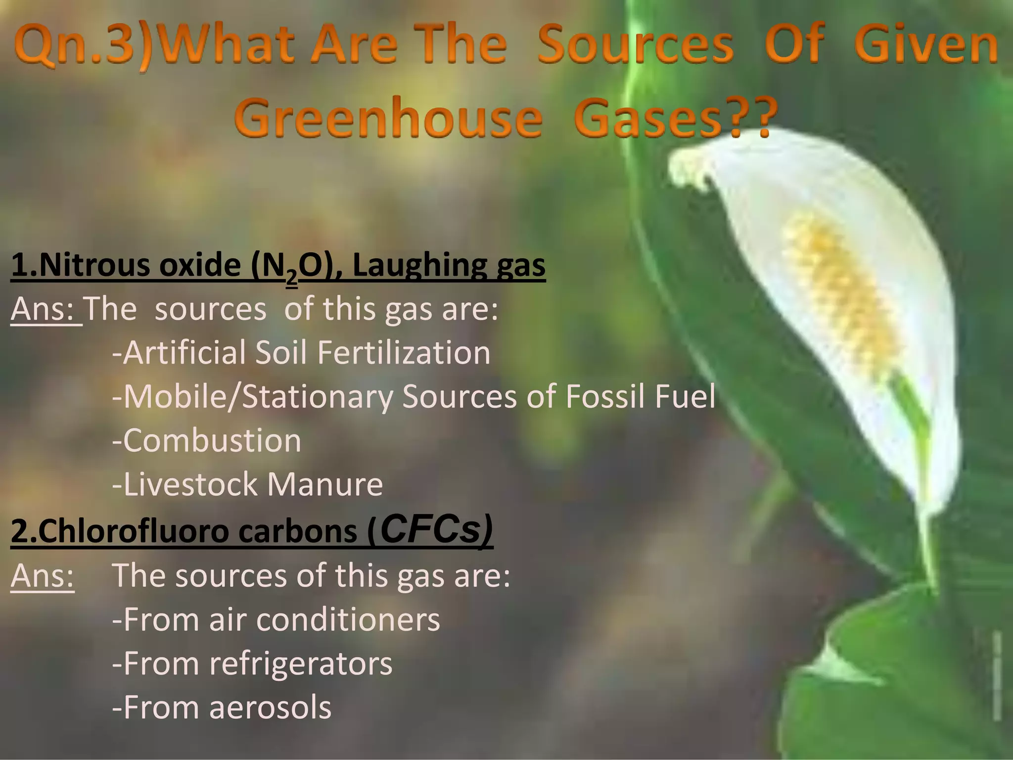 1.Nitrous oxide (N2O), Laughing gas
Ans: The sources of this gas are:
       -Artificial Soil Fertilization
       -Mobile/Stationary Sources of Fossil Fuel
       -Combustion
       -Livestock Manure
2.Chlorofluoro carbons (CFCs)
Ans: The sources of this gas are:
       -From air conditioners
       -From refrigerators
       -From aerosols
 