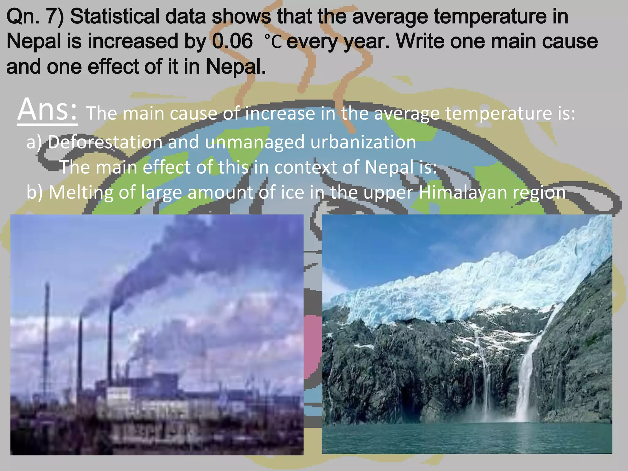 Qn. 7) Statistical data shows that the average temperature in
Nepal is increased by 0.06 °C every year. Write one main cause
and one effect of it in Nepal.

 Ans: The main cause of increase in the average temperature is:
  a) Deforestation and unmanaged urbanization
      The main effect of this in context of Nepal is:
  b) Melting of large amount of ice in the upper Himalayan region
 
