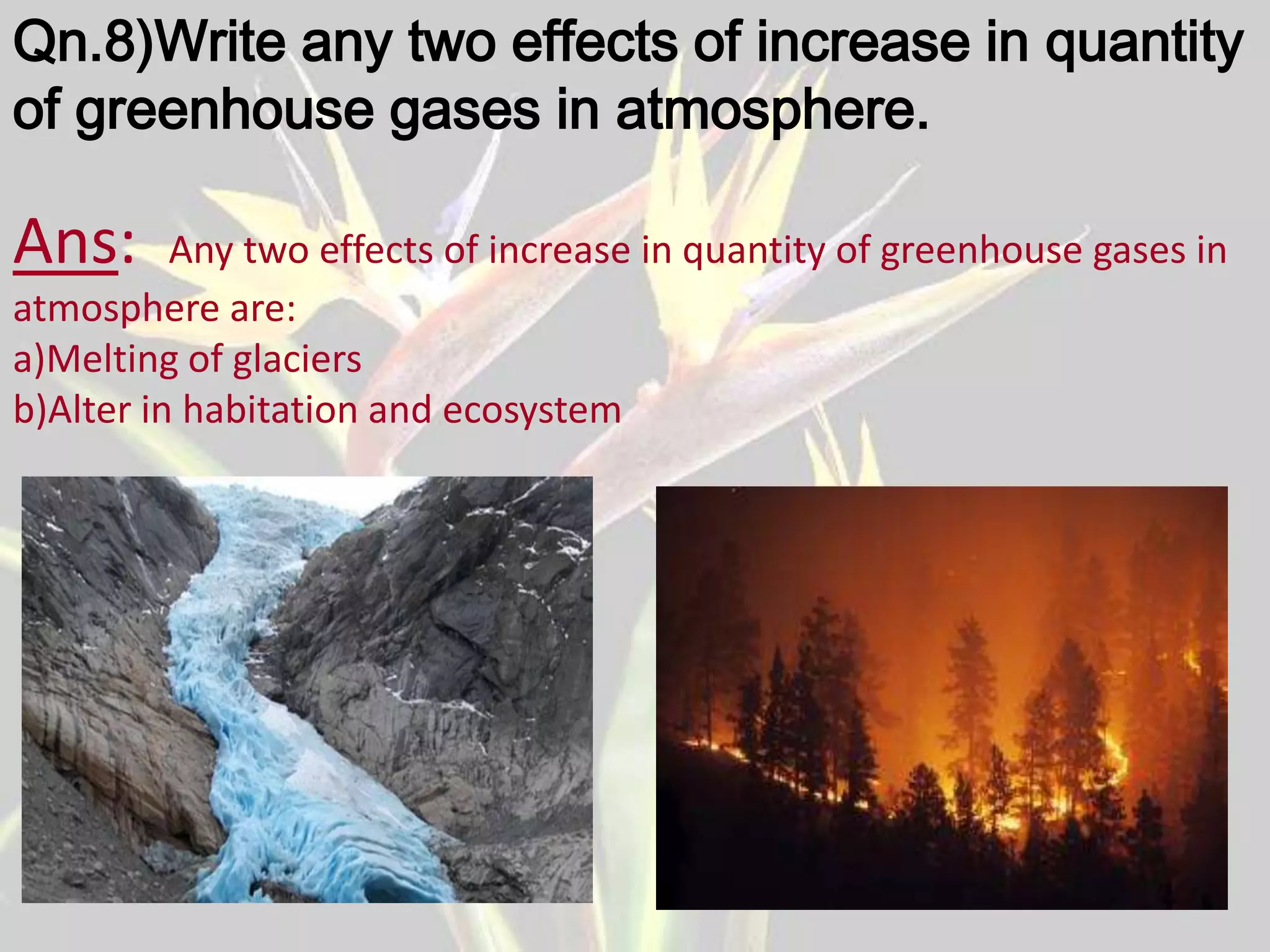 Qn.8)Write any two effects of increase in quantity
of greenhouse gases in atmosphere.

Ans:      Any two effects of increase in quantity of greenhouse gases in
atmosphere are:
a)Melting of glaciers
b)Alter in habitation and ecosystem
 