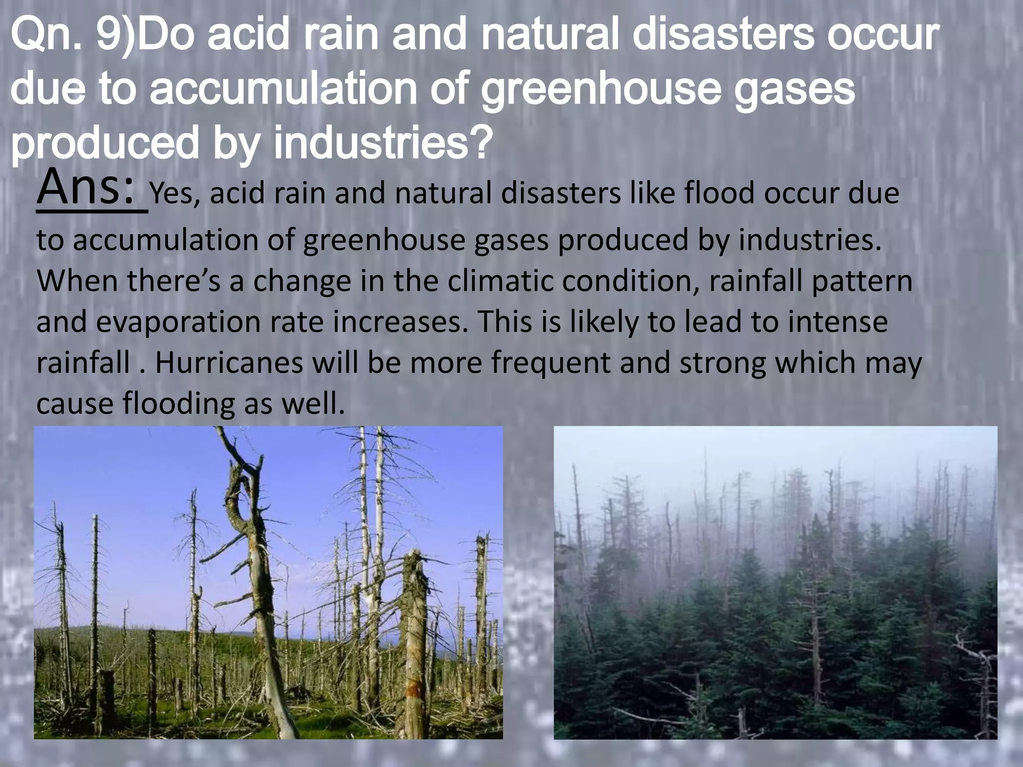 Qn. 9)Do acid rain and natural disasters occur
due to accumulation of greenhouse gases
produced by industries?
 Ans: Yes, acid rain and natural disasters like flood occur due
 to accumulation of greenhouse gases produced by industries.
 When there’s a change in the climatic condition, rainfall pattern
 and evaporation rate increases. This is likely to lead to intense
 rainfall . Hurricanes will be more frequent and strong which may
                    ?
 cause flooding as well.
 