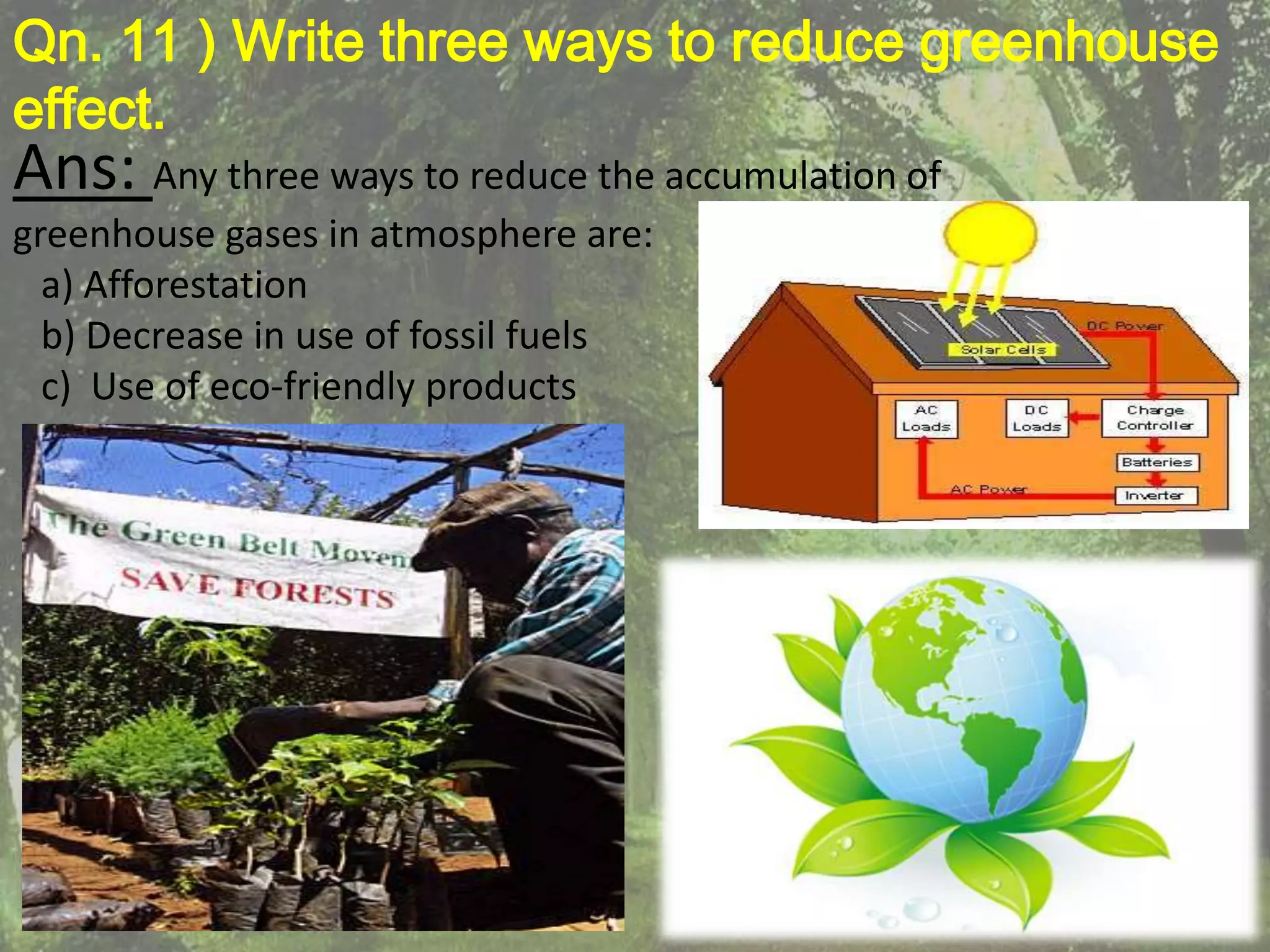 Qn. 11 ) Write three ways to reduce greenhouse
effect.
Ans: Any three ways to reduce the accumulation of
greenhouse gases in atmosphere are:
  a) Afforestation
  b) Decrease in use of fossil fuels
  c) Use of eco-friendly products
 